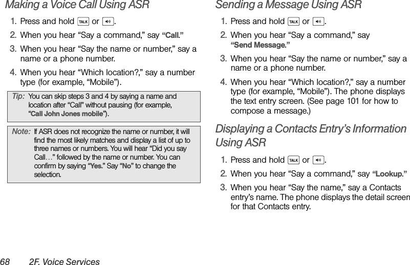 68 2F. Voice ServicesMaking a Voice Call Using ASR1. Press and hold   or  .2. When you hear “Say a command,” say “Call.”3. When you hear “Say the name or number,” say a name or a phone number.4. When you hear “Which location?,” say a number type (for example, “Mobile”).Sending a Message Using ASR1. Press and hold   or  .2. When you hear “Say a command,” say “Send Message.”3. When you hear “Say the name or number,” say a name or a phone number.4. When you hear “Which location?,” say a number type (for example, “Mobile”). The phone displays the text entry screen. (See page 101 for how to compose a message.) Displaying a Contacts Entry’s Information Using ASR1. Press and hold   or  .2. When you hear “Say a command,” say “Lookup.”3. When you hear “Say the name,” say a Contacts entry’s name. The phone displays the detail screen for that Contacts entry.Tip: You can skip steps 3 and 4 by saying a name and location after “Call” without pausing (for example, “Call John Jones mobile”).Note: If ASR does not recognize the name or number, it will find the most likely matches and display a list of up to three names or numbers. You will hear “Did you say Call…” followed by the name or number. You can confirm by saying “Yes.” Say “No” to change the selection.