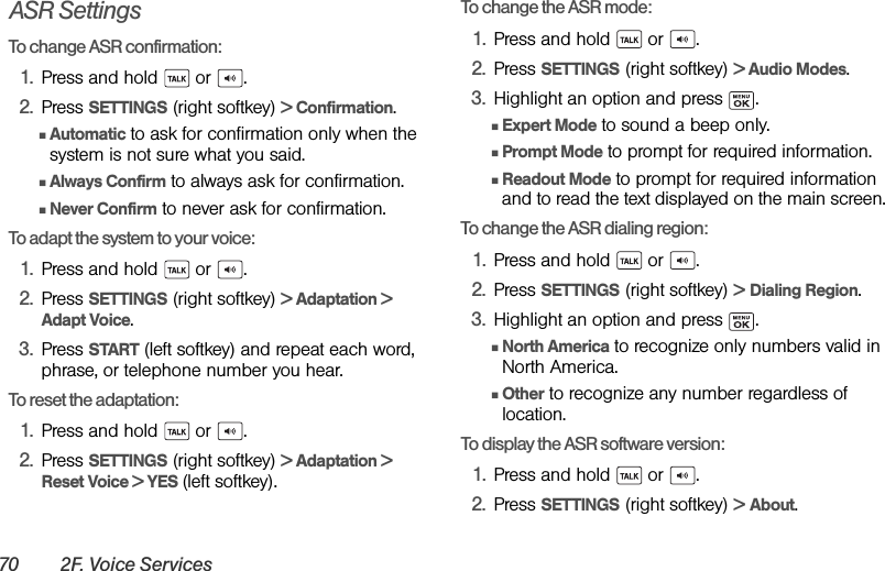 70 2F. Voice ServicesASR SettingsTo change ASR confirmation:1. Press and hold   or  .2. Press SETTINGS (right softkey) &gt; Confirmation.ⅢAutomatic to ask for confirmation only when the system is not sure what you said.ⅢAlways Confirm to always ask for confirmation.ⅢNever Confirm to never ask for confirmation.To adapt the system to your voice:1. Press and hold   or  .2. Press SETTINGS (right softkey) &gt; Adaptation &gt; Adapt Voice.3. Press START (left softkey) and repeat each word, phrase, or telephone number you hear.To reset the adaptation:1. Press and hold   or  .2. Press SETTINGS (right softkey) &gt; Adaptation &gt; Reset Voice &gt; YES (left softkey).To change the ASR mode:1. Press and hold   or  .2. Press SETTINGS (right softkey) &gt; Audio Modes.3. Highlight an option and press  .ⅢExpert Mode to sound a beep only.ⅢPrompt Mode to prompt for required information.ⅢReadout Mode to prompt for required information and to read the text displayed on the main screen.To change the ASR dialing region:1. Press and hold   or  .2. Press SETTINGS (right softkey) &gt; Dialing Region.3. Highlight an option and press  .ⅢNorth America to recognize only numbers valid in North America.ⅢOther to recognize any number regardless of location.To display the ASR software version:1. Press and hold   or  .2. Press SETTINGS (right softkey) &gt; About.