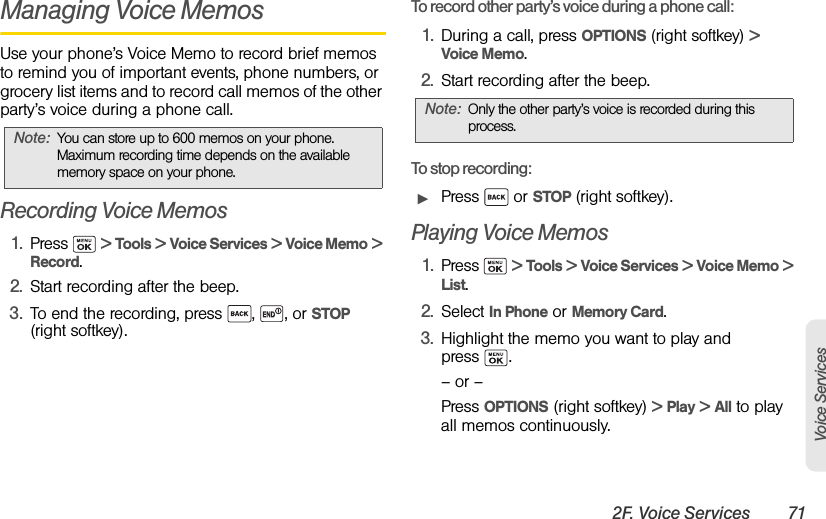 2F. Voice Services 71Voice ServicesManaging Voice MemosUse your phone’s Voice Memo to record brief memos to remind you of important events, phone numbers, or grocery list items and to record call memos of the other party’s voice during a phone call.Recording Voice Memos1. Press  &gt; Tools &gt; Voice Services &gt; Voice Memo &gt; Record.2. Start recording after the beep.3. To end the recording, press  ,  , or STOP (right softkey).  To record other party’s voice during a phone call:1. During a call, press OPTIONS (right softkey) &gt;  Voice Memo.2. Start recording after the beep.To stop recording:ᮣPress  or STOP (right softkey).Playing Voice Memos1. Press  &gt; Tools &gt; Voice Services &gt; Voice Memo &gt; List.2. Select In Phone or Memory Card.3. Highlight the memo you want to play and press .– or –Press OPTIONS (right softkey) &gt; Play &gt; All to play all memos continuously.Note: You can store up to 600 memos on your phone. Maximum recording time depends on the available memory space on your phone.Note: Only the other party’s voice is recorded during this process.