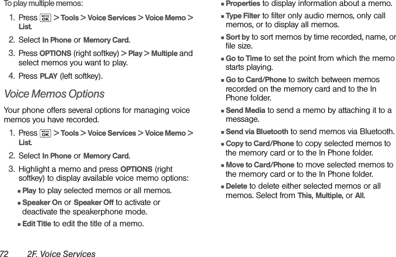72 2F. Voice ServicesTo play multiple memos:1. Press  &gt; Tools &gt; Voice Services &gt; Voice Memo &gt; List.2. Select In Phone or Memory Card.3. Press OPTIONS (right softkey) &gt; Play &gt; Multiple and select memos you want to play. 4. Press PLAY (left softkey).Voice Memos OptionsYour phone offers several options for managing voice memos you have recorded.1. Press  &gt; Tools &gt; Voice Services &gt; Voice Memo &gt; List.2. Select In Phone or Memory Card.3. Highlight a memo and press OPTIONS (right softkey) to display available voice memo options:ⅢPlay to play selected memos or all memos.ⅢSpeaker On or Speaker Off to activate or deactivate the speakerphone mode.ⅢEdit Title to edit the title of a memo.ⅢProperties to display information about a memo.ⅢType Filter to filter only audio memos, only call memos, or to display all memos. ⅢSort by to sort memos by time recorded, name, or file size.ⅢGo to Time to set the point from which the memo starts playing.ⅢGo to Card/Phone to switch between memos recorded on the memory card and to the In Phone folder.ⅢSend Media to send a memo by attaching it to a message.ⅢSend via Bluetooth to send memos via Bluetooth.ⅢCopy to Card/Phone to copy selected memos to the memory card or to the In Phone folder.ⅢMove to Card/Phone to move selected memos to the memory card or to the In Phone folder.ⅢDelete to delete either selected memos or all memos. Select from This, Multiple, or All. 
