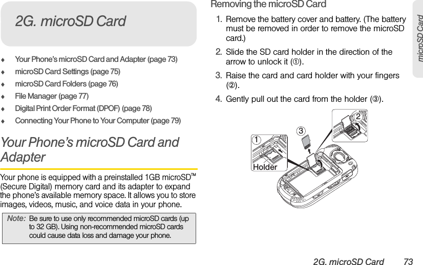 2G. microSD Card 73microSD CardࡗYour Phone’s microSD Card and Adapter (page 73)ࡗmicroSD Card Settings (page 75)ࡗmicroSD Card Folders (page 76)ࡗFile Manager (page 77)ࡗDigital Print Order Format (DPOF) (page 78)ࡗConnecting Your Phone to Your Computer (page 79)Your Phone’s microSD Card and AdapterYour phone is equipped with a preinstalled 1GB microSDTM (Secure Digital) memory card and its adapter to expand the phone’s available memory space. It allows you to store images, videos, music, and voice data in your phone.Removing the microSD Card1. Remove the battery cover and battery. (The battery must be removed in order to remove the microSD card.)2. Slide the SD card holder in the direction of the arrow to unlock it (➀).3. Raise the card and card holder with your fingers (➁).4. Gently pull out the card from the holder (➂).Note: Be sure to use only recommended microSD cards (up to 32 GB). Using non-recommended microSD cards could cause data loss and damage your phone.2G. microSD Card2132Holder