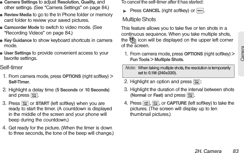 2H. Camera 83CameraⅷCamera Settings to adjust Resolution, Quality, and other settings. (See “Camera Settings” on page 84.)ⅷReview Media to go to the In Phone folder or memory card folder to review your saved pictures.ⅷCamcorder Mode to switch to video mode. (See “Recording Videos” on page 84.)ⅷKey Guidance to show keyboard shortcuts in camera mode.ⅷUser Settings to provide convenient access to your favorite settings.Self-timer1.From camera mode, press OPTIONS (right softkey) &gt; Self-Timer.2. Highlight a delay time (5 Seconds or 10 Seconds) and press  .3. Press  or START (left softkey) when you are ready to start the timer. (A countdown is displayed in the middle of the screen and your phone will beep during the countdown.)4. Get ready for the picture. (When the timer is down to three seconds, the tone of the beep will change.)To cancel the self-timer after it has started:ᮣPress CANCEL (right softkey) or  . Multiple ShotsThis feature allows you to take five or ten shots in a continuous sequence. When you take multiple shots, the   icon will be displayed on the upper left corner of the screen.1.From camera mode, press OPTIONS (right softkey) &gt; Fun Tools &gt; Multiple Shots.2. Highlight an option and press  :3. Highlight the duration of the interval between shots (Normal or Fast) and press  .4. Press , , or CAPTURE (left softkey) to take the pictures. (The screen will display up to ten thumbnail pictures.)Note: When taking multiple shots, the resolution is temporarily set to 0.1M (240x320).
