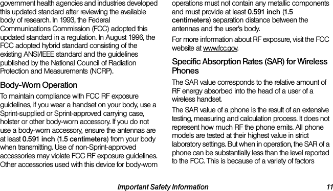 Important Safety Information 11government health agencies and industries developed this updated standard after reviewing the available body of research. In 1993, the Federal Communications Commission (FCC) adopted this updated standard in a regulation. In August 1996, the FCC adopted hybrid standard consisting of the existing ANSI/IEEE standard and the guidelines published by the National Council of Radiation Protection and Measurements (NCRP).Body-Worn OperationTo maintain compliance with FCC RF exposure guidelines, if you wear a handset on your body, use a Sprint-supplied or Sprint-approved carrying case, holster or other body-worn accessory. If you do not use a body-worn accessory, ensure the antennas are at least 0.591 inch (1.5 centimeters) from your body when transmitting. Use of non-Sprint-approved accessories may violate FCC RF exposure guidelines. Other accessories used with this device for body-worn operations must not contain any metallic components and must provide at least 0.591 inch (1.5 centimeters) separation distance between the antennas and the user’s body.For more information about RF exposure, visit the FCC website at www.fcc.gov.Specific Absorption Rates (SAR) for Wireless PhonesThe SAR value corresponds to the relative amount of RF energy absorbed into the head of a user of a wireless handset.The SAR value of a phone is the result of an extensive testing, measuring and calculation process. It does not represent how much RF the phone emits. All phone models are tested at their highest value in strict laboratory settings. But when in operation, the SAR of a phone can be substantially less than the level reported to the FCC. This is because of a variety of factors 