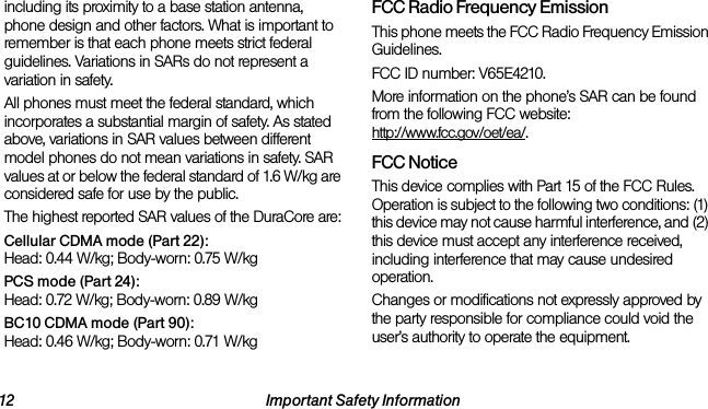 12 Important Safety Informationincluding its proximity to a base station antenna, phone design and other factors. What is important to remember is that each phone meets strict federal guidelines. Variations in SARs do not represent a variation in safety. All phones must meet the federal standard, which incorporates a substantial margin of safety. As stated above, variations in SAR values between different model phones do not mean variations in safety. SAR values at or below the federal standard of 1.6 W/kg are considered safe for use by the public. The highest reported SAR values of the DuraCore are:Cellular CDMA mode (Part 22):Head: 0.44 W/kg; Body-worn: 0.75 W/kg PCS mode (Part 24):Head: 0.72 W/kg; Body-worn: 0.89 W/kgBC10 CDMA mode (Part 90):Head: 0.46 W/kg; Body-worn: 0.71 W/kgFCC Radio Frequency EmissionThis phone meets the FCC Radio Frequency Emission Guidelines. FCC ID number: V65E4210. More information on the phone’s SAR can be found from the following FCC website: http://www.fcc.gov/oet/ea/.FCC NoticeThis device complies with Part 15 of the FCC Rules. Operation is subject to the following two conditions: (1) this device may not cause harmful interference, and (2) this device must accept any interference received, including interference that may cause undesired operation.Changes or modifications not expressly approved by the party responsible for compliance could void the user’s authority to operate the equipment.