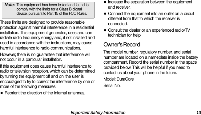 Important Safety Information 13These limits are designed to provide reasonable protection against harmful interference in a residential installation. This equipment generates, uses and can radiate radio frequency energy and, if not installed and used in accordance with the instructions, may cause harmful interference to radio communications.However, there is no guarantee that interference will not occur in a particular installation.If this equipment does cause harmful interference to radio or television reception, which can be determined by turning the equipment off and on, the user is encouraged to try to correct the interference by one or more of the following measures:●Reorient the direction of the internal antennas.●Increase the separation between the equipment and receiver.●Connect the equipment into an outlet on a circuit different from that to which the receiver is connected.●Consult the dealer or an experienced radio/TV technician for help.Owner’s RecordThe model number, regulatory number, and serial number are located on a nameplate inside the battery compartment. Record the serial number in the space provided below. This will be helpful if you need to contact us about your phone in the future.Model: DuraCoreSerial No.: Note: This equipment has been tested and found to comply with the limits for a Class B digital device, pursuant to Part 15 of the FCC Rules.