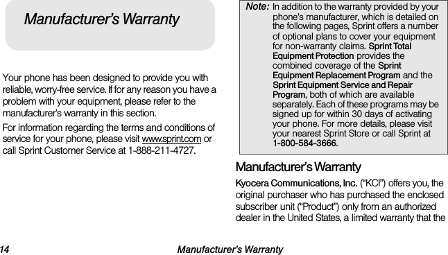 14 Manufacturer’s WarrantyYour phone has been designed to provide you with reliable, worry-free service. If for any reason you have a problem with your equipment, please refer to the manufacturer’s warranty in this section.For information regarding the terms and conditions of service for your phone, please visit www.sprint.com or call Sprint Customer Service at 1-888-211-4727.Manufacturer’s WarrantyKyocera Communications, Inc. (“KCI”) offers you, the original purchaser who has purchased the enclosed subscriber unit (“Product”) only from an authorized dealer in the United States, a limited warranty that the Manufacturer’s WarrantyNote: In addition to the warranty provided by your phone’s manufacturer, which is detailed on the following pages, Sprint offers a number of optional plans to cover your equipment for non-warranty claims. Sprint Total Equipment Protection provides the combined coverage of the Sprint Equipment Replacement Program and the Sprint Equipment Service and Repair Program, both of which are available separately. Each of these programs may be signed up for within 30 days of activating your phone. For more details, please visit your nearest Sprint Store or call Sprint at 1-800-584-3666.