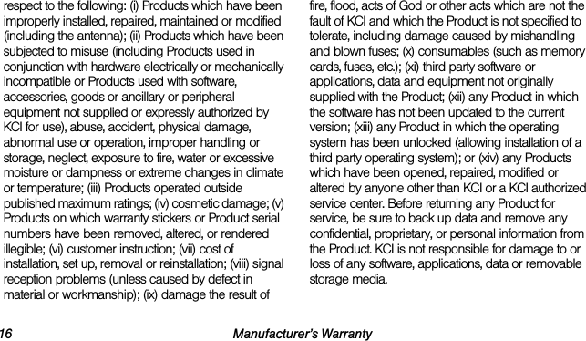16 Manufacturer’s Warrantyrespect to the following: (i) Products which have been improperly installed, repaired, maintained or modified (including the antenna); (ii) Products which have been subjected to misuse (including Products used in conjunction with hardware electrically or mechanically incompatible or Products used with software, accessories, goods or ancillary or peripheral equipment not supplied or expressly authorized by KCI for use), abuse, accident, physical damage, abnormal use or operation, improper handling or storage, neglect, exposure to fire, water or excessive moisture or dampness or extreme changes in climate or temperature; (iii) Products operated outside published maximum ratings; (iv) cosmetic damage; (v) Products on which warranty stickers or Product serial numbers have been removed, altered, or rendered illegible; (vi) customer instruction; (vii) cost of installation, set up, removal or reinstallation; (viii) signal reception problems (unless caused by defect in material or workmanship); (ix) damage the result of fire, flood, acts of God or other acts which are not the fault of KCI and which the Product is not specified to tolerate, including damage caused by mishandling and blown fuses; (x) consumables (such as memory cards, fuses, etc.); (xi) third party software or applications, data and equipment not originally supplied with the Product; (xii) any Product in which the software has not been updated to the current version; (xiii) any Product in which the operating system has been unlocked (allowing installation of a third party operating system); or (xiv) any Products which have been opened, repaired, modified or altered by anyone other than KCI or a KCI authorized service center. Before returning any Product for service, be sure to back up data and remove any confidential, proprietary, or personal information from the Product. KCI is not responsible for damage to or loss of any software, applications, data or removable storage media.