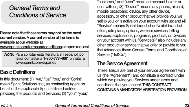 v.9-9-11 General Terms and Conditions of Service 23Please note that these terms may not be the most current version. A current version of the terms is available at our website at www.sprint.com/termsandconditions or upon request. Basic DefinitionsIn this document: (1) “we,” “us,” “our,” and “Sprint” mean Sprint Solutions, Inc., as contracting agent on behalf of the applicable Sprint affiliated entities providing the products and Services; (2) “you,” “your,” “customer,” and “user” mean an account holder or user with us; (3) “Device” means any phone, aircard, mobile broadband device, any other device, accessory, or other product that we provide you, we sell to you, or is active on your account with us; and (4) “Service” means Sprint-branded or Nextel-branded offers, rate plans, options, wireless services, billing services, applications, programs, products, or Devices on your account with us. “Service(s)” also includes any other product or service that we offer or provide to you that references these General Terms and Conditions of Service (“Ts&amp;Cs”).The Service Agreement These Ts&amp;Cs are part of your service agreement with us (the “Agreement”) and constitute a contract under which we provide you Services under terms and conditions that you accept. THIS CONTRACT CONTAINS A MANDATORY ARBITRATION PROVISION Note: Para solicitar esta literatura en español, por favor contactar a 1-800-777-4681 o visitar a www.sprint.com/espanol.General Terms and Conditions of Service