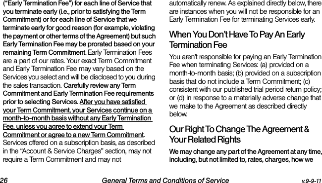 26 General Terms and Conditions of Service v.9-9-11(“Early Termination Fee”) for each line of Service that you terminate early (i.e., prior to satisfying the Term Commitment) or for each line of Service that we terminate early for good reason (for example, violating the payment or other terms of the Agreement) but such Early Termination Fee may be prorated based on your remaining Term Commitment. Early Termination Fees are a part of our rates. Your exact Term Commitment and Early Termination Fee may vary based on the Services you select and will be disclosed to you during the sales transaction. Carefully review any Term Commitment and Early Termination Fee requirements prior to selecting Services. After you have satisfied your Term Commitment, your Services continue on a month-to-month basis without any Early Termination Fee, unless you agree to extend your Term Commitment or agree to a new Term Commitment. Services offered on a subscription basis, as described in the “Account &amp; Service Charges” section, may not require a Term Commitment and may not automatically renew. As explained directly below, there are instances when you will not be responsible for an Early Termination Fee for terminating Services early. When You Don’t Have To Pay An Early Termination FeeYou aren’t responsible for paying an Early Termination Fee when terminating Services: (a) provided on a month-to-month basis; (b) provided on a subscription basis that do not include a Term Commitment; (c) consistent with our published trial period return policy; or (d) in response to a materially adverse change that we make to the Agreement as described directly below. Our Right To Change The Agreement &amp; Your Related RightsWe may change any part of the Agreement at any time, including, but not limited to, rates, charges, how we 