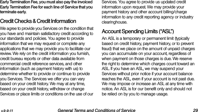 v.9-9-11 General Terms and Conditions of Service 29Early Termination Fee, you must also pay the invoiced Early Termination Fee for each line of Service that you terminate early.Credit Checks &amp; Credit InformationWe agree to provide you Services on the condition that you have and maintain satisfactory credit according to our standards and policies. You agree to provide information that we may request or complete any applications that we may provide you to facilitate our review. We rely on the credit information you furnish, credit bureau reports or other data available from commercial credit reference services, and other information (such as payment history with us) to determine whether to provide or continue to provide you Services. The Services we offer you can vary based on your credit history. We may at any time, based on your credit history, withdraw or change Services or place limits or conditions on the use of our Services. You agree to provide us updated credit information upon request. We may provide your payment history and other account billing/charge information to any credit reporting agency or industry clearinghouse. Account Spending Limits (“ASL”)An ASL is a temporary or permanent limit (typically based on credit history, payment history, or to prevent fraud) that we place on the amount of unpaid charges you can accumulate on your account, regardless of when payment on those charges is due. We reserve the right to determine which charges count toward an ASL. If you have an ASL, we may suspend your Services without prior notice if your account balance reaches the ASL, even if your account is not past due. We may impose or increase an ASL at any time with notice. An ASL is for our benefit only and should not be relied on by you to manage usage. 