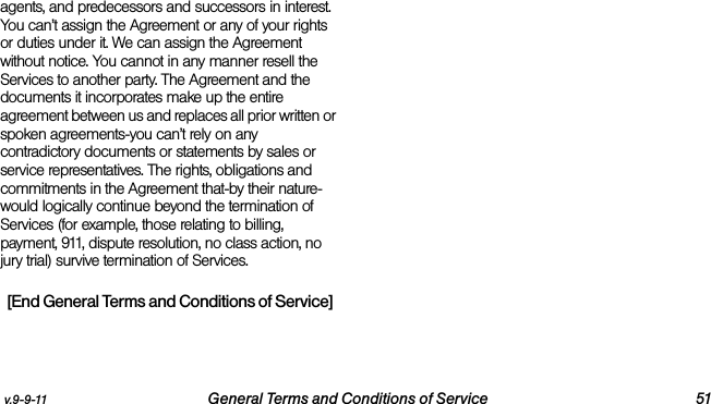 v.9-9-11 General Terms and Conditions of Service 51agents, and predecessors and successors in interest. You can’t assign the Agreement or any of your rights or duties under it. We can assign the Agreement without notice. You cannot in any manner resell the Services to another party. The Agreement and the documents it incorporates make up the entire agreement between us and replaces all prior written or spoken agreements-you can’t rely on any contradictory documents or statements by sales or service representatives. The rights, obligations and commitments in the Agreement that-by their nature-would logically continue beyond the termination of Services (for example, those relating to billing, payment, 911, dispute resolution, no class action, no jury trial) survive termination of Services.[End General Terms and Conditions of Service]