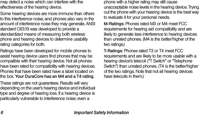 6 Important Safety Informationmay detect a noise which can interfere with the effectiveness of the hearing device.Some hearing devices are more immune than others to this interference noise, and phones also vary in the amount of interference noise they may generate. ANSI standard C63.19 was developed to provide a standardized means of measuring both wireless phone and hearing devices to determine usability rating categories for both.Ratings have been developed for mobile phones to assist hearing device users find phones that may be compatible with their hearing device. Not all phones have been rated for compatibility with hearing devices. Phones that have been rated have a label located on the box. Your DuraCore has an M4 and a T4 rating.These ratings are not guarantees. Results will vary depending on the user’s hearing device and individual type and degree of hearing loss. If a hearing device is particularly vulnerable to interference noise; even a phone with a higher rating may still cause unacceptable noise levels in the hearing device. Trying out the phone with your hearing device is the best way to evaluate it for your personal needs.M-Ratings: Phones rated M3 or M4 meet FCC requirements for hearing aid compatibility and are likely to generate less interference to hearing devices than unrated phones. (M4 is the better/higher of the two ratings.)T-Ratings: Phones rated T3 or T4 meet FCC requirements and are likely to be more usable with a hearing device’s telecoil (“T Switch” or “Telephone Switch”) than unrated phones. (T4 is the better/higher of the two ratings. Note that not all hearing devices have telecoils in them.)