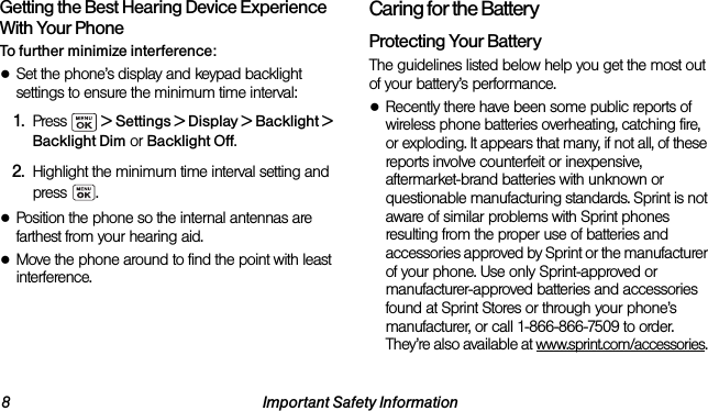 8 Important Safety InformationGetting the Best Hearing Device Experience With Your PhoneTo further minimize interference:●Set the phone’s display and keypad backlight settings to ensure the minimum time interval:1. Press   &gt; Settings &gt; Display &gt; Backlight &gt; Backlight Dim or Backlight Off.2. Highlight the minimum time interval setting and press .●Position the phone so the internal antennas are farthest from your hearing aid.●Move the phone around to find the point with least interference.Caring for the BatteryProtecting Your BatteryThe guidelines listed below help you get the most out of your battery’s performance.●Recently there have been some public reports of wireless phone batteries overheating, catching fire, or exploding. It appears that many, if not all, of these reports involve counterfeit or inexpensive, aftermarket-brand batteries with unknown or questionable manufacturing standards. Sprint is not aware of similar problems with Sprint phones resulting from the proper use of batteries and accessories approved by Sprint or the manufacturer of your phone. Use only Sprint-approved or manufacturer-approved batteries and accessories found at Sprint Stores or through your phone’s manufacturer, or call 1-866-866-7509 to order. They’re also available at www.sprint.com/accessories. 