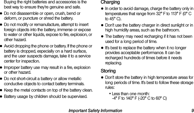 Important Safety Information 9Buying the right batteries and accessories is the best way to ensure they’re genuine and safe.●Do not disassemble or open, crush, bend or deform, or puncture or shred the battery.●Do not modify or remanufacture, attempt to insert foreign objects into the battery, immerse or expose to water or other liquids, expose to fire, explosion, or other hazard.●Avoid dropping the phone or battery. If the phone or battery is dropped, especially on a hard surface, and the user suspects damage, take it to a service center for inspection.●Improper battery use may result in a fire, explosion or other hazard.●Do not short-circuit a battery or allow metallic conductive objects to contact battery terminals.●Keep the metal contacts on top of the battery clean.●Battery usage by children should be supervised.Charging●In order to avoid damage, charge the battery only in temperatures that range from 32° F to 113° F (0° C to 45° C).●Don’t use the battery charger in direct sunlight or in high humidity areas, such as the bathroom.●The battery may need recharging if it has not been used for a long period of time.●It’s best to replace the battery when it no longer provides acceptable performance. It can be recharged hundreds of times before it needs replacing.Storing●Don’t store the battery in high temperature areas for long periods of time. It’s best to follow these storage rules:▪Less than one month:-4° F to 140° F (-20° C to 60° C)