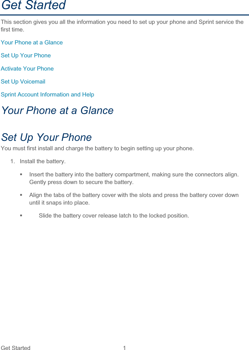 Get Started  1 Get Started This section gives you all the information you need to set up your phone and Sprint service the first time. Your Phone at a Glance Set Up Your Phone Activate Your Phone Set Up Voicemail Sprint Account Information and Help Your Phone at a Glance Set Up Your Phone You must first install and charge the battery to begin setting up your phone. 1.  Install the battery.    Insert the battery into the battery compartment, making sure the connectors align. Gently press down to secure the battery.   Align the tabs of the battery cover with the slots and press the battery cover down until it snaps into place.   Slide the battery cover release latch to the locked position. 