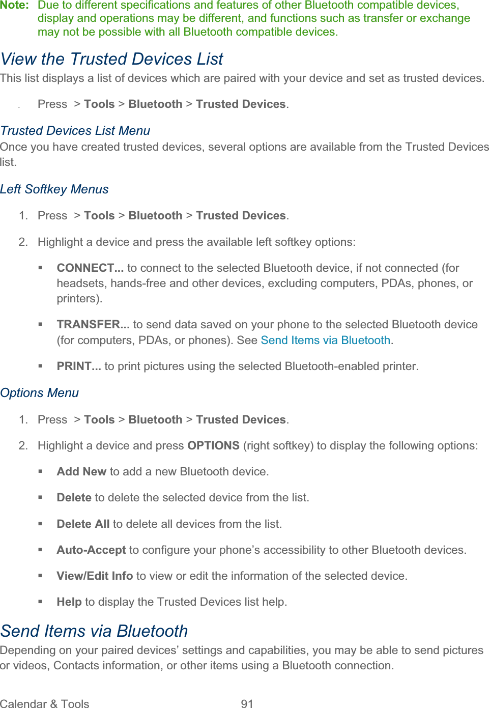 Calendar &amp; Tools  91   Note:  Due to different specifications and features of other Bluetooth compatible devices, display and operations may be different, and functions such as transfer or exchange may not be possible with all Bluetooth compatible devices. View the Trusted Devices List This list displays a list of devices which are paired with your device and set as trusted devices. ʇPress &gt; Tools &gt; Bluetooth &gt;Trusted Devices.Trusted Devices List Menu Once you have created trusted devices, several options are available from the Trusted Devices list.Left Softkey Menus 1.  Press  &gt; Tools &gt; Bluetooth &gt; Trusted Devices.2.  Highlight a device and press the available left softkey options: CONNECT... to connect to the selected Bluetooth device, if not connected (for headsets, hands-free and other devices, excluding computers, PDAs, phones, or printers).TRANSFER... to send data saved on your phone to the selected Bluetooth device (for computers, PDAs, or phones). See Send Items via Bluetooth.PRINT... to print pictures using the selected Bluetooth-enabled printer. Options Menu 1.  Press  &gt; Tools &gt; Bluetooth &gt; Trusted Devices.2.  Highlight a device and press OPTIONS (right softkey) to display the following options: Add New to add a new Bluetooth device. Delete to delete the selected device from the list. Delete All to delete all devices from the list. Auto-Accept to configure your phone’s accessibility to other Bluetooth devices. View/Edit Info to view or edit the information of the selected device. Help to display the Trusted Devices list help. Send Items via Bluetooth Depending on your paired devices’ settings and capabilities, you may be able to send pictures or videos, Contacts information, or other items using a Bluetooth connection. 