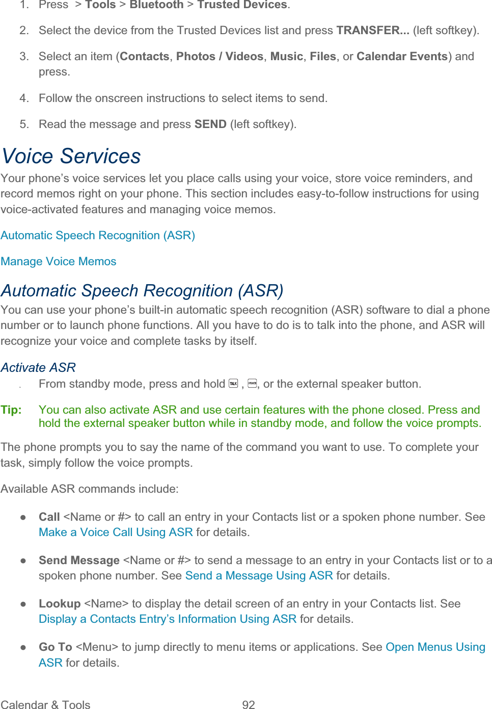 Calendar &amp; Tools  92   1. Press &gt; Tools &gt; Bluetooth &gt; Trusted Devices.2.  Select the device from the Trusted Devices list and press TRANSFER... (left softkey). 3.  Select an item (Contacts,Photos / Videos,Music,Files, or Calendar Events) and press.4.  Follow the onscreen instructions to select items to send. 5.  Read the message and press SEND (left softkey). Voice Services Your phone’s voice services let you place calls using your voice, store voice reminders, and record memos right on your phone. This section includes easy-to-follow instructions for using voice-activated features and managing voice memos. Automatic Speech Recognition (ASR) Manage Voice Memos Automatic Speech Recognition (ASR) You can use your phone’s built-in automatic speech recognition (ASR) software to dial a phone number or to launch phone functions. All you have to do is to talk into the phone, and ASR will recognize your voice and complete tasks by itself. Activate ASR ʇFrom standby mode, press and hold   ,  , or the external speaker button. Tip:   You can also activate ASR and use certain features with the phone closed. Press and hold the external speaker button while in standby mode, and follow the voice prompts. The phone prompts you to say the name of the command you want to use. To complete your task, simply follow the voice prompts. Available ASR commands include: ŏCall &lt;Name or #&gt; to call an entry in your Contacts list or a spoken phone number. See Make a Voice Call Using ASR for details. ŏSend Message &lt;Name or #&gt; to send a message to an entry in your Contacts list or to a spoken phone number. See Send a Message Using ASR for details. ŏLookup &lt;Name&gt; to display the detail screen of an entry in your Contacts list. See Display a Contacts Entry’s Information Using ASR for details. ŏGo To &lt;Menu&gt; to jump directly to menu items or applications. See Open Menus Using ASR for details. 