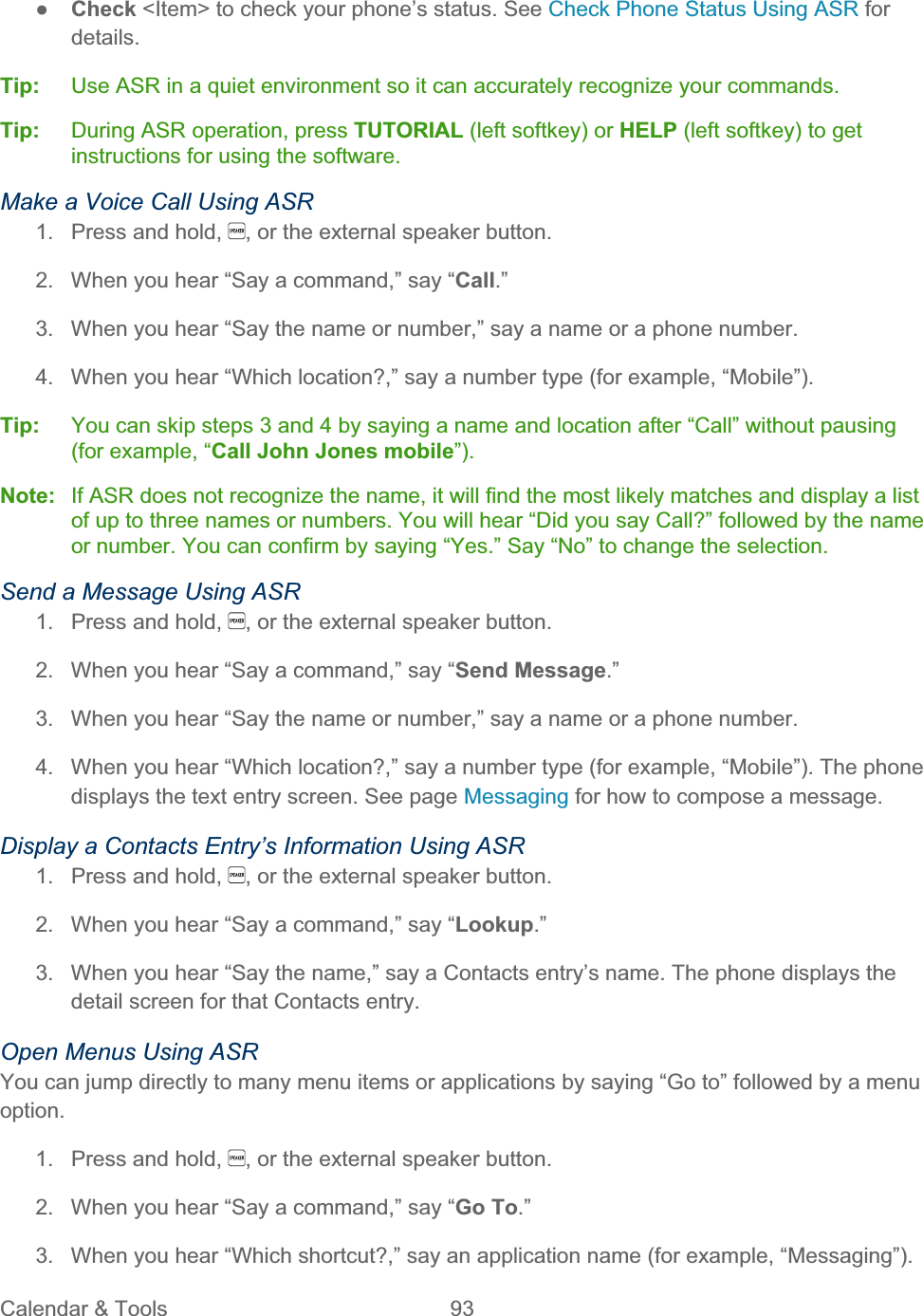 Calendar &amp; Tools  93   ŏCheck &lt;Item&gt; to check your phone’s status. See Check Phone Status Using ASR for details.Tip:   Use ASR in a quiet environment so it can accurately recognize your commands. Tip:  During ASR operation, press TUTORIAL (left softkey) or HELP (left softkey) to get instructions for using the software. Make a Voice Call Using ASR 1.  Press and hold,  , or the external speaker button. 2.  When you hear “Say a command,” say “Call.”3.  When you hear “Say the name or number,” say a name or a phone number. 4.  When you hear “Which location?,” say a number type (for example, “Mobile”). Tip:   You can skip steps 3 and 4 by saying a name and location after “Call” without pausing (for example, “Call John Jones mobile”).Note:  If ASR does not recognize the name, it will find the most likely matches and display a list of up to three names or numbers. You will hear “Did you say Call?” followed by the name or number. You can confirm by saying “Yes.” Say “No” to change the selection. Send a Message Using ASR 1.  Press and hold,  , or the external speaker button. 2.  When you hear “Say a command,” say “Send Message.”3.  When you hear “Say the name or number,” say a name or a phone number. 4.  When you hear “Which location?,” say a number type (for example, “Mobile”). The phone displays the text entry screen. See page Messaging for how to compose a message.Display a Contacts Entry’s Information Using ASR 1.  Press and hold,  , or the external speaker button. 2.  When you hear “Say a command,” say “Lookup.”3.  When you hear “Say the name,” say a Contacts entry’s name. The phone displays the detail screen for that Contacts entry. Open Menus Using ASR You can jump directly to many menu items or applications by saying “Go to” followed by a menu option.1.  Press and hold,  , or the external speaker button. 2.  When you hear “Say a command,” say “Go To.”3.  When you hear “Which shortcut?,” say an application name (for example, “Messaging”). 