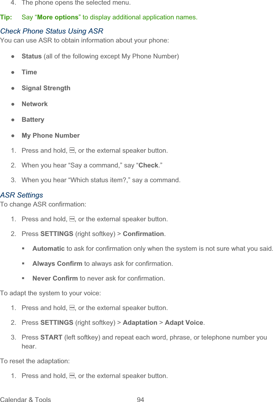 Calendar &amp; Tools  94   4.  The phone opens the selected menu. Tip:   Say “More options” to display additional application names. Check Phone Status Using ASR You can use ASR to obtain information about your phone: ŏStatus (all of the following except My Phone Number) ŏTimeŏSignal Strength ŏNetwork ŏBatteryŏMy Phone Number 1.  Press and hold,  , or the external speaker button. 2.  When you hear “Say a command,” say “Check.”3.  When you hear “Which status item?,” say a command. ASR Settings To change ASR confirmation: 1.  Press and hold,  , or the external speaker button. 2. Press SETTINGS (right softkey) &gt; Confirmation.Automatic to ask for confirmation only when the system is not sure what you said. Always Confirm to always ask for confirmation. Never Confirm to never ask for confirmation. To adapt the system to your voice: 1.  Press and hold,  , or the external speaker button. 2. Press SETTINGS (right softkey) &gt; Adaptation &gt; Adapt Voice.3. Press START (left softkey) and repeat each word, phrase, or telephone number you hear.To reset the adaptation: 1.  Press and hold,  , or the external speaker button. 