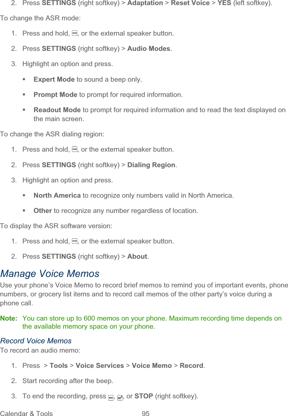 Calendar &amp; Tools  95   2. Press SETTINGS (right softkey) &gt; Adaptation &gt; Reset Voice &gt; YES (left softkey). To change the ASR mode: 1.  Press and hold,  , or the external speaker button. 2. Press SETTINGS (right softkey) &gt; Audio Modes.3.  Highlight an option and press. Expert Mode to sound a beep only. Prompt Mode to prompt for required information. Readout Mode to prompt for required information and to read the text displayed on the main screen. To change the ASR dialing region: 1.  Press and hold,  , or the external speaker button. 2. Press SETTINGS (right softkey) &gt; Dialing Region.3.  Highlight an option and press. North America to recognize only numbers valid in North America. Other to recognize any number regardless of location. To display the ASR software version: 1.  Press and hold,  , or the external speaker button. 2. Press SETTINGS (right softkey) &gt; About.Manage Voice Memos Use your phone’s Voice Memo to record brief memos to remind you of important events, phone numbers, or grocery list items and to record call memos of the other party’s voice during a phone call. Note:  You can store up to 600 memos on your phone. Maximum recording time depends on the available memory space on your phone. Record Voice Memos To record an audio memo: 1. Press &gt; Tools &gt; Voice Services &gt; Voice Memo &gt; Record.2.  Start recording after the beep. 3.  To end the recording, press  ,, or STOP (right softkey).