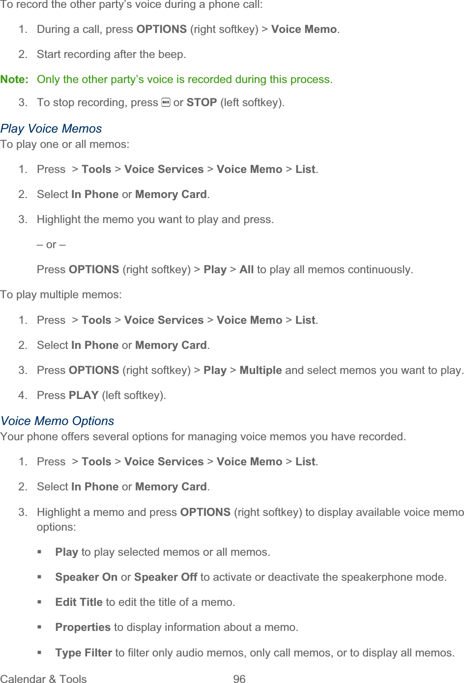 Calendar &amp; Tools  96   To record the other party’s voice during a phone call: 1.  During a call, press OPTIONS (right softkey) &gt; Voice Memo.2.  Start recording after the beep. Note:  Only the other party’s voice is recorded during this process. 3.  To stop recording, press   or STOP (left softkey). Play Voice Memos To play one or all memos: 1.  Press  &gt; Tools &gt; Voice Services &gt; Voice Memo &gt; List.2. Select In Phone or Memory Card.3.  Highlight the memo you want to play and press. – or – Press OPTIONS (right softkey) &gt; Play &gt; All to play all memos continuously. To play multiple memos: 1. Press &gt; Tools &gt; Voice Services &gt; Voice Memo &gt; List.2. Select In Phone or Memory Card.3. Press OPTIONS (right softkey) &gt; Play &gt; Multiple and select memos you want to play.  4. Press PLAY (left softkey). Voice Memo Options Your phone offers several options for managing voice memos you have recorded. 1. Press &gt; Tools &gt; Voice Services &gt; Voice Memo &gt; List.2. Select In Phone or Memory Card.3.  Highlight a memo and press OPTIONS (right softkey) to display available voice memo options:Play to play selected memos or all memos. Speaker On or Speaker Off to activate or deactivate the speakerphone mode. Edit Title to edit the title of a memo. Properties to display information about a memo. Type Filter to filter only audio memos, only call memos, or to display all memos.  