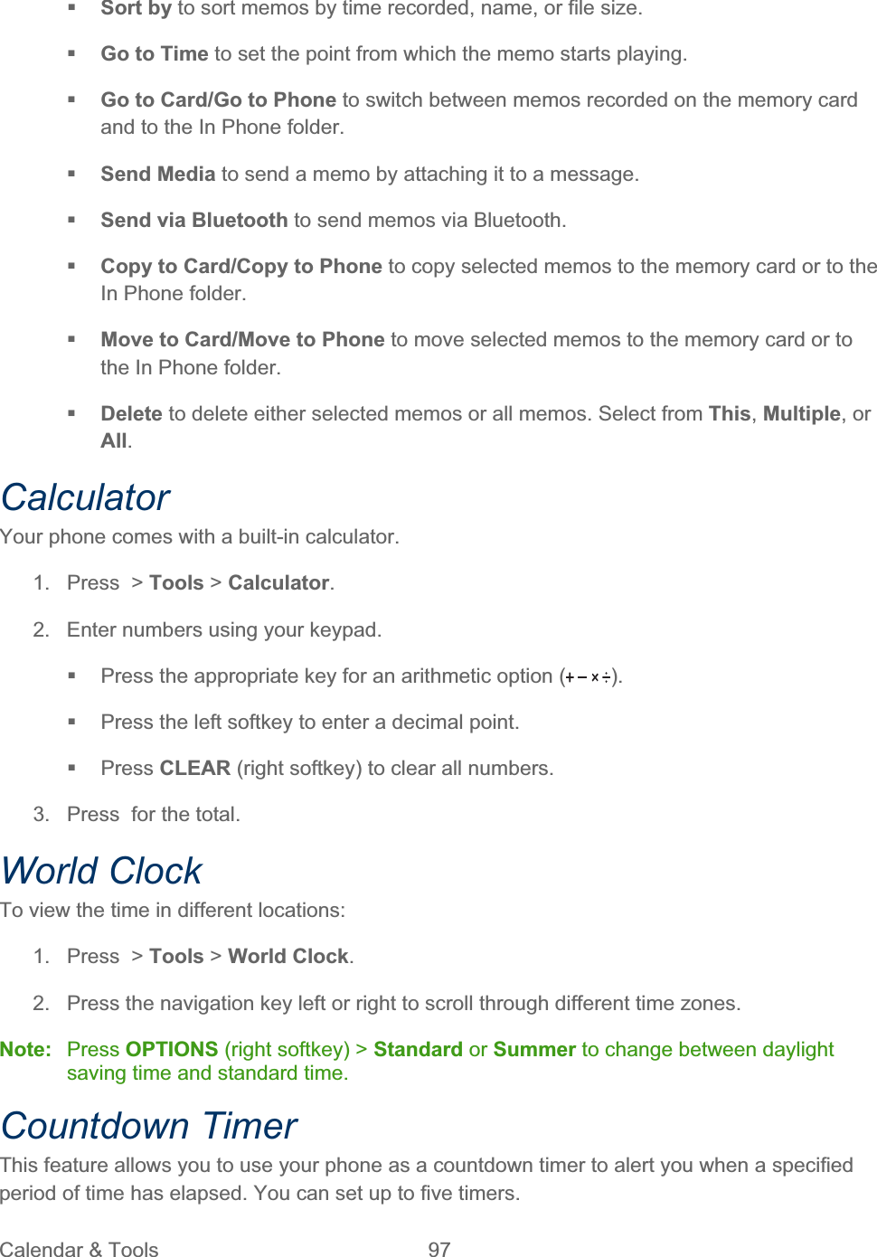 Calendar &amp; Tools  97   Sort by to sort memos by time recorded, name, or file size. Go to Time to set the point from which the memo starts playing. Go to Card/Go to Phone to switch between memos recorded on the memory card and to the In Phone folder. Send Media to send a memo by attaching it to a message. Send via Bluetooth to send memos via Bluetooth. Copy to Card/Copy to Phone to copy selected memos to the memory card or to the In Phone folder. Move to Card/Move to Phone to move selected memos to the memory card or to the In Phone folder. Delete to delete either selected memos or all memos. Select from This,Multiple, or All.CalculatorYour phone comes with a built-in calculator. 1. Press &gt; Tools &gt; Calculator.2.  Enter numbers using your keypad.   Press the appropriate key for an arithmetic option ( ).  Press the left softkey to enter a decimal point.  Press CLEAR (right softkey) to clear all numbers. 3.  Press  for the total. World Clock To view the time in different locations: 1. Press &gt; Tools &gt; World Clock.2.  Press the navigation key left or right to scroll through different time zones. Note: Press OPTIONS (right softkey) &gt; Standard or Summer to change between daylight saving time and standard time. Countdown Timer This feature allows you to use your phone as a countdown timer to alert you when a specified period of time has elapsed. You can set up to five timers. 