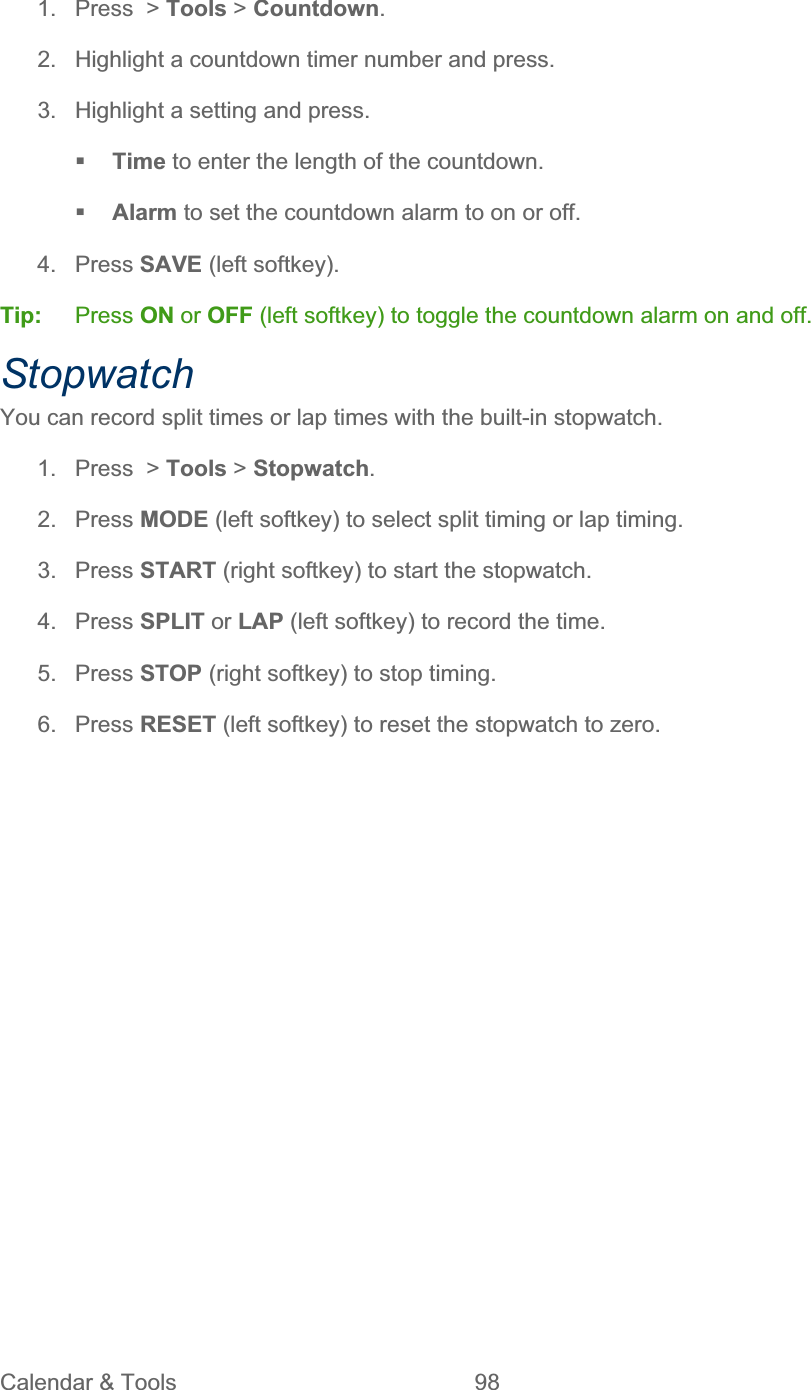 Calendar &amp; Tools  98   1.  Press  &gt; Tools &gt; Countdown.2.  Highlight a countdown timer number and press. 3.  Highlight a setting and press. Time to enter the length of the countdown. Alarm to set the countdown alarm to on or off. 4. Press SAVE (left softkey). Tip:   Press ON or OFF (left softkey) to toggle the countdown alarm on and off. StopwatchYou can record split times or lap times with the built-in stopwatch. 1. Press &gt; Tools &gt; Stopwatch.2. Press MODE (left softkey) to select split timing or lap timing. 3. Press START (right softkey) to start the stopwatch. 4. Press SPLIT or LAP (left softkey) to record the time. 5. Press STOP (right softkey) to stop timing. 6. Press RESET (left softkey) to reset the stopwatch to zero. 