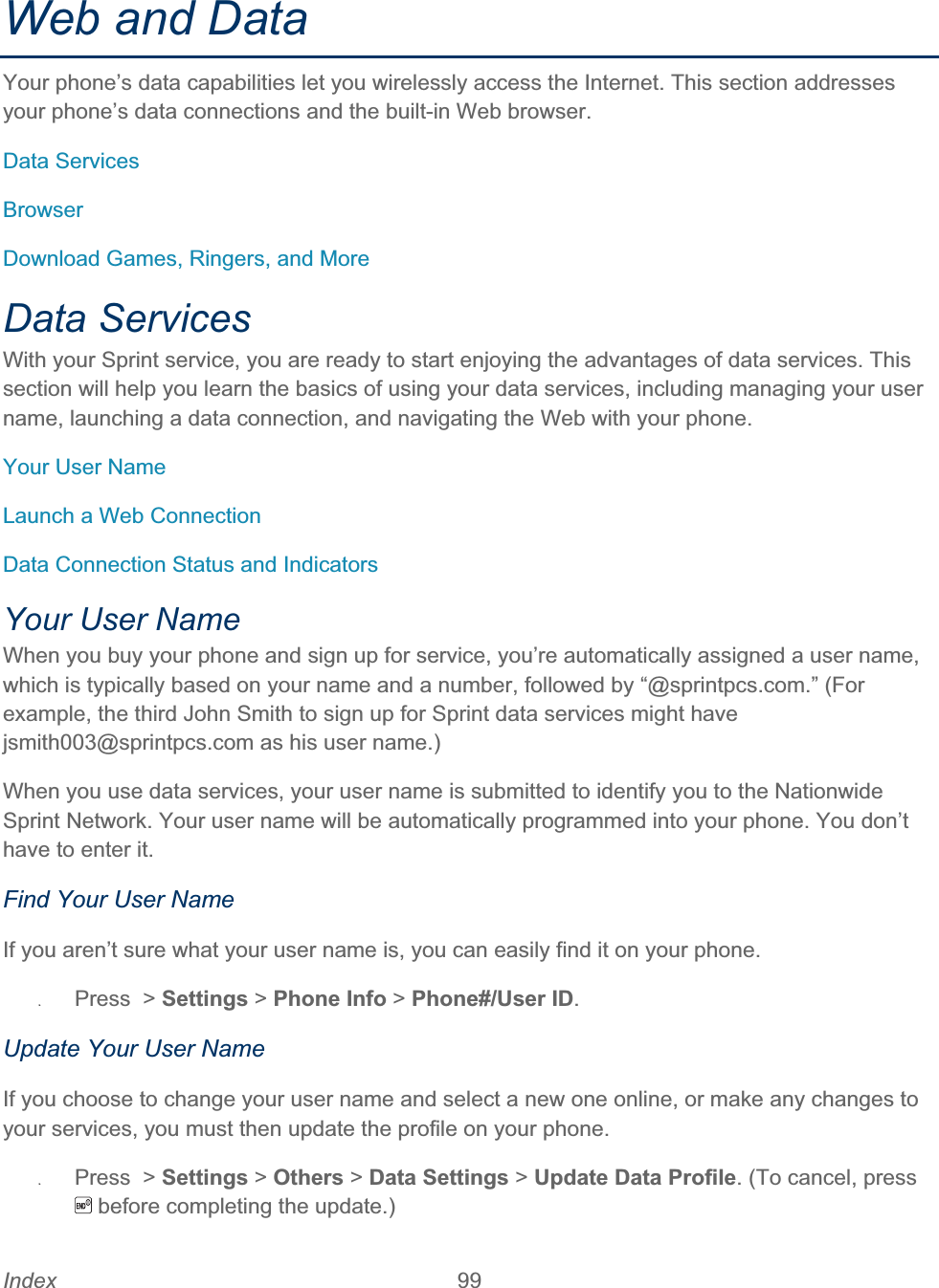 Index 99   Web and Data Your phone’s data capabilities let you wirelessly access the Internet. This section addresses your phone’s data connections and the built-in Web browser. Data Services BrowserDownload Games, Ringers, and More Data Services With your Sprint service, you are ready to start enjoying the advantages of data services. This section will help you learn the basics of using your data services, including managing your user name, launching a data connection, and navigating the Web with your phone. Your User Name Launch a Web Connection Data Connection Status and Indicators Your User Name When you buy your phone and sign up for service, you’re automatically assigned a user name, which is typically based on your name and a number, followed by “@sprintpcs.com.” (For example, the third John Smith to sign up for Sprint data services might have jsmith003@sprintpcs.com as his user name.) When you use data services, your user name is submitted to identify you to the Nationwide Sprint Network. Your user name will be automatically programmed into your phone. You don’t have to enter it. Find Your User Name If you aren’t sure what your user name is, you can easily find it on your phone. ʇPress  &gt; Settings &gt; Phone Info &gt; Phone#/User ID.Update Your User Name If you choose to change your user name and select a new one online, or make any changes to your services, you must then update the profile on your phone. ʇPress  &gt; Settings &gt; Others &gt; Data Settings &gt; Update Data Profile. (To cancel, press  before completing the update.) 