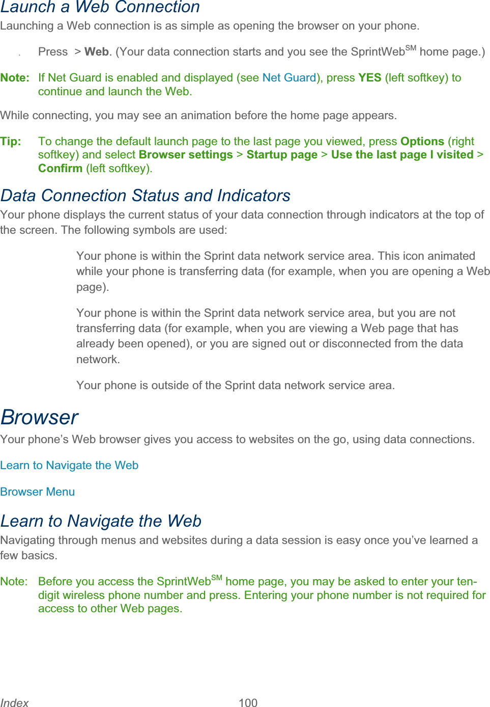 Index 100   Launch a Web Connection Launching a Web connection is as simple as opening the browser on your phone. ʇPress &gt; Web. (Your data connection starts and you see the SprintWebSM home page.) Note:  If Net Guard is enabled and displayed (see Net Guard), press YES (left softkey) to continue and launch the Web. While connecting, you may see an animation before the home page appears.  Tip:   To change the default launch page to the last page you viewed, press Options (right softkey) and select Browser settings &gt; Startup page &gt; Use the last page I visited &gt;Confirm (left softkey). Data Connection Status and Indicators Your phone displays the current status of your data connection through indicators at the top of the screen. The following symbols are used:   Your phone is within the Sprint data network service area. This icon animated while your phone is transferring data (for example, when you are opening a Web page).  Your phone is within the Sprint data network service area, but you are not transferring data (for example, when you are viewing a Web page that has already been opened), or you are signed out or disconnected from the data network.  Your phone is outside of the Sprint data network service area.BrowserYour phone’s Web browser gives you access to websites on the go, using data connections. Learn to Navigate the Web Browser Menu Learn to Navigate the Web Navigating through menus and websites during a data session is easy once you’ve learned a few basics. Note:  Before you access the SprintWebSM home page, you may be asked to enter your ten-digit wireless phone number and press. Entering your phone number is not required for access to other Web pages. 