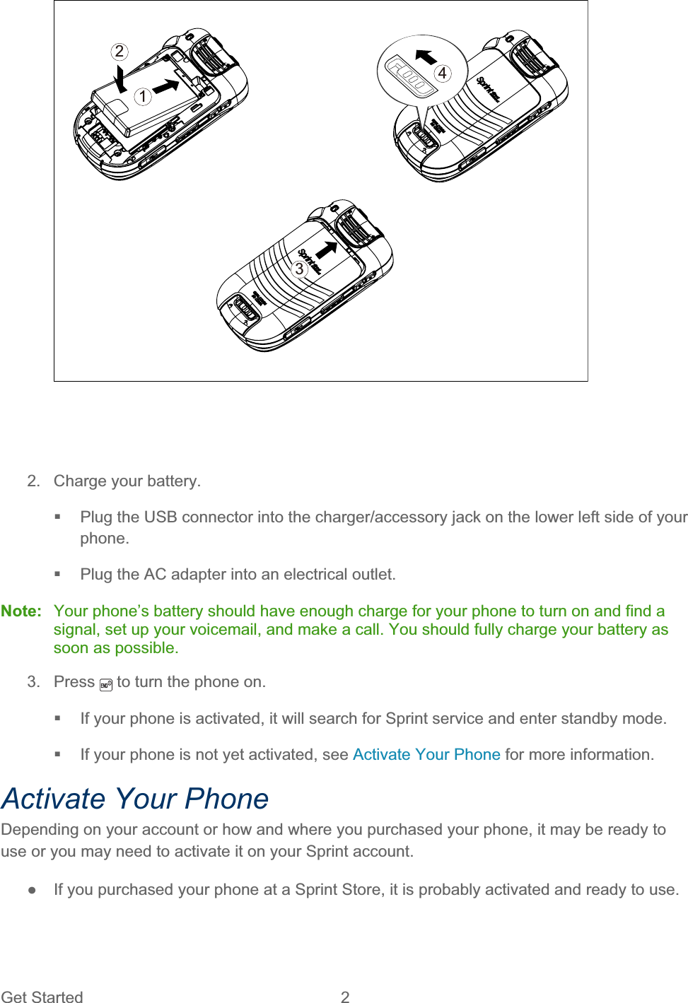 Get Started  2 43212.  Charge your battery.   Plug the USB connector into the charger/accessory jack on the lower left side of your phone.  Plug the AC adapter into an electrical outlet. Note:   Your phone’s battery should have enough charge for your phone to turn on and find a signal, set up your voicemail, and make a call. You should fully charge your battery as soon as possible. 3. Press   to turn the phone on.   If your phone is activated, it will search for Sprint service and enter standby mode.   If your phone is not yet activated, see Activate Your Phone for more information. Activate Your Phone Depending on your account or how and where you purchased your phone, it may be ready to use or you may need to activate it on your Sprint account. ŏ  If you purchased your phone at a Sprint Store, it is probably activated and ready to use. 