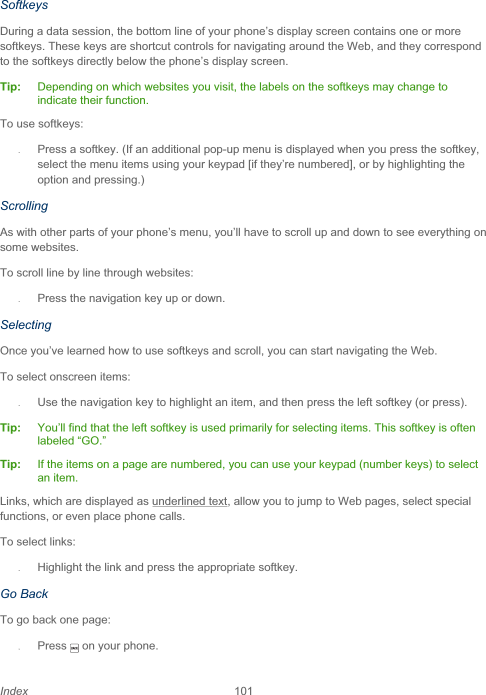 Index 101   SoftkeysDuring a data session, the bottom line of your phone’s display screen contains one or more softkeys. These keys are shortcut controls for navigating around the Web, and they correspond to the softkeys directly below the phone’s display screen. Tip:   Depending on which websites you visit, the labels on the softkeys may change to indicate their function. To use softkeys: ʇPress a softkey. (If an additional pop-up menu is displayed when you press the softkey, select the menu items using your keypad [if they’re numbered], or by highlighting the option and pressing.) ScrollingAs with other parts of your phone’s menu, you’ll have to scroll up and down to see everything on some websites. To scroll line by line through websites: ʇPress the navigation key up or down. Selecting Once you’ve learned how to use softkeys and scroll, you can start navigating the Web. To select onscreen items: ʇUse the navigation key to highlight an item, and then press the left softkey (or press). Tip:   You’ll find that the left softkey is used primarily for selecting items. This softkey is often labeled “GO.” Tip:  If the items on a page are numbered, you can use your keypad (number keys) to select an item. Links, which are displayed as underlined text, allow you to jump to Web pages, select special functions, or even place phone calls.  To select links: ʇHighlight the link and press the appropriate softkey.  Go Back To go back one page: ʇPress  on your phone.
