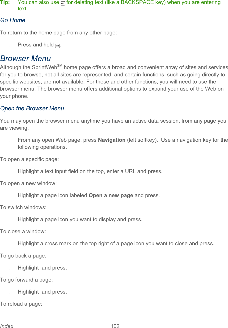 Index 102   Tip:  You can also use   for deleting text (like a BACKSPACE key) when you are entering text.Go Home To return to the home page from any other page: ʇPress and hold  .Browser Menu Although the SprintWebSM home page offers a broad and convenient array of sites and services for you to browse, not all sites are represented, and certain functions, such as going directly to specific websites, are not available. For these and other functions, you will need to use the browser menu. The browser menu offers additional options to expand your use of the Web on your phone. Open the Browser Menu You may open the browser menu anytime you have an active data session, from any page you are viewing. ʇFrom any open Web page, press Navigation (left softkey).  Use a navigation key for the following operations. To open a specific page: ʇHighlight a text input field on the top, enter a URL and press. To open a new window: ʇHighlight a page icon labeled Open a new page and press. To switch windows: ʇHighlight a page icon you want to display and press. To close a window: ʇHighlight a cross mark on the top right of a page icon you want to close and press. To go back a page: ʇHighlight  and press. To go forward a page: ʇHighlight  and press. To reload a page: 