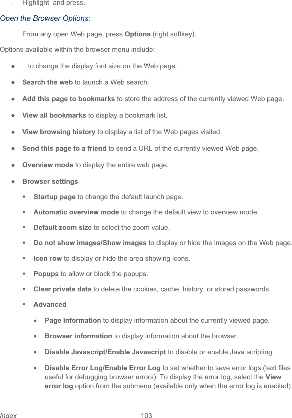 Index 103   ʇHighlight  and press. Open the Browser Options: ʇFrom any open Web page, press Options (right softkey). Options available within the browser menu include: ŏ     to change the display font size on the Web page. ŏSearch the web to launch a Web search. ŏAdd this page to bookmarks to store the address of the currently viewed Web page. ŏView all bookmarks to display a bookmark list. ŏView browsing history to display a list of the Web pages visited. ŏSend this page to a friend to send a URL of the currently viewed Web page. ŏOverview mode to display the entire web page.ŏBrowser settings Startup page to change the default launch page. Automatic overview mode to change the default view to overview mode. Default zoom size to select the zoom value. Do not show images/Show images to display or hide the images on the Web page. Icon row to display or hide the area showing icons. Popups to allow or block the popups.  Clear private data to delete the cookies, cache, history, or stored passwords. AdvancedxPage information to display information about the currently viewed page. xBrowser information to display information about the browser. xDisable Javascript/Enable Javascript to disable or enable Java scripting. xDisable Error Log/Enable Error Log to set whether to save error logs (text files useful for debugging browser errors). To display the error log, select the View error log option from the submenu (available only when the error log is enabled). 