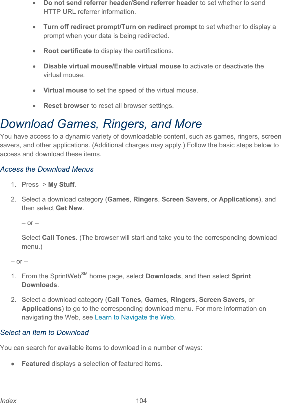 Index 104   xDo not send referrer header/Send referrer header to set whether to send HTTP URL referrer information. xTurn off redirect prompt/Turn on redirect prompt to set whether to display a prompt when your data is being redirected. xRoot certificate to display the certifications. xDisable virtual mouse/Enable virtual mouse to activate or deactivate the virtual mouse.xVirtual mouse to set the speed of the virtual mouse.xReset browser to reset all browser settings. Download Games, Ringers, and More You have access to a dynamic variety of downloadable content, such as games, ringers, screen savers, and other applications. (Additional charges may apply.) Follow the basic steps below to access and download these items. Access the Download Menus 1.  Press  &gt; My Stuff.2.  Select a download category (Games,Ringers,Screen Savers, or Applications), and then select Get New.– or – Select Call Tones. (The browser will start and take you to the corresponding download menu.)– or – 1.  From the SprintWebSM home page, select Downloads, and then select Sprint Downloads.2.  Select a download category (Call Tones,Games,Ringers,Screen Savers, or Applications) to go to the corresponding download menu. For more information on navigating the Web, see Learn to Navigate the Web.Select an Item to Download You can search for available items to download in a number of ways: ŏFeatured displays a selection of featured items. 