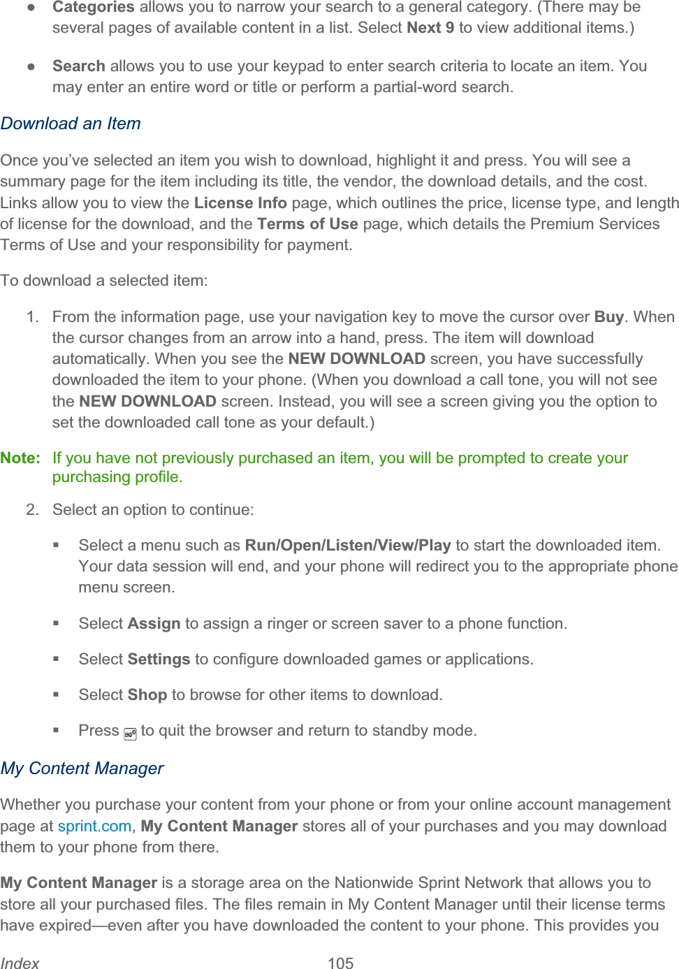 Index 105   ŏCategories allows you to narrow your search to a general category. (There may be several pages of available content in a list. Select Next 9 to view additional items.) ŏSearch allows you to use your keypad to enter search criteria to locate an item. You may enter an entire word or title or perform a partial-word search. Download an Item Once you’ve selected an item you wish to download, highlight it and press. You will see a summary page for the item including its title, the vendor, the download details, and the cost. Links allow you to view the License Info page, which outlines the price, license type, and length of license for the download, and the Terms of Use page, which details the Premium Services Terms of Use and your responsibility for payment.  To download a selected item: 1.  From the information page, use your navigation key to move the cursor over Buy. When the cursor changes from an arrow into a hand, press. The item will download automatically. When you see the NEW DOWNLOAD screen, you have successfully downloaded the item to your phone. (When you download a call tone, you will not see the NEW DOWNLOAD screen. Instead, you will see a screen giving you the option to set the downloaded call tone as your default.) Note:  If you have not previously purchased an item, you will be prompted to create your purchasing profile. 2.  Select an option to continue:   Select a menu such as Run/Open/Listen/View/Play to start the downloaded item. Your data session will end, and your phone will redirect you to the appropriate phone menu screen.  Select Assign to assign a ringer or screen saver to a phone function.  Select Settings to configure downloaded games or applications.  Select Shop to browse for other items to download.  Press  to quit the browser and return to standby mode.My Content Manager Whether you purchase your content from your phone or from your online account management page at sprint.com,My Content Manager stores all of your purchases and you may download them to your phone from there.My Content Manager is a storage area on the Nationwide Sprint Network that allows you to store all your purchased files. The files remain in My Content Manager until their license terms have expired—even after you have downloaded the content to your phone. This provides you 
