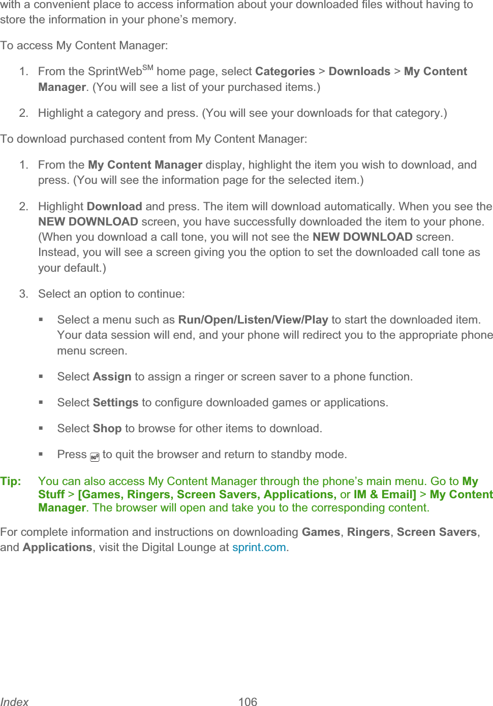 Index 106   with a convenient place to access information about your downloaded files without having to store the information in your phone’s memory. To access My Content Manager: 1.  From the SprintWebSM home page, select Categories &gt; Downloads &gt; My Content Manager. (You will see a list of your purchased items.) 2.  Highlight a category and press. (You will see your downloads for that category.) To download purchased content from My Content Manager: 1. From the My Content Manager display, highlight the item you wish to download, and press. (You will see the information page for the selected item.) 2. Highlight Download and press. The item will download automatically. When you see the NEW DOWNLOAD screen, you have successfully downloaded the item to your phone. (When you download a call tone, you will not see the NEW DOWNLOAD screen. Instead, you will see a screen giving you the option to set the downloaded call tone as your default.) 3.  Select an option to continue:   Select a menu such as Run/Open/Listen/View/Play to start the downloaded item. Your data session will end, and your phone will redirect you to the appropriate phone menu screen.  Select Assign to assign a ringer or screen saver to a phone function.  Select Settings to configure downloaded games or applications.  Select Shop to browse for other items to download.  Press  to quit the browser and return to standby mode.Tip:   You can also access My Content Manager through the phone’s main menu. Go to My Stuff &gt; [Games, Ringers, Screen Savers, Applications, or IM &amp; Email] &gt; My Content Manager. The browser will open and take you to the corresponding content. For complete information and instructions on downloading Games,Ringers,Screen Savers,and Applications, visit the Digital Lounge at sprint.com.