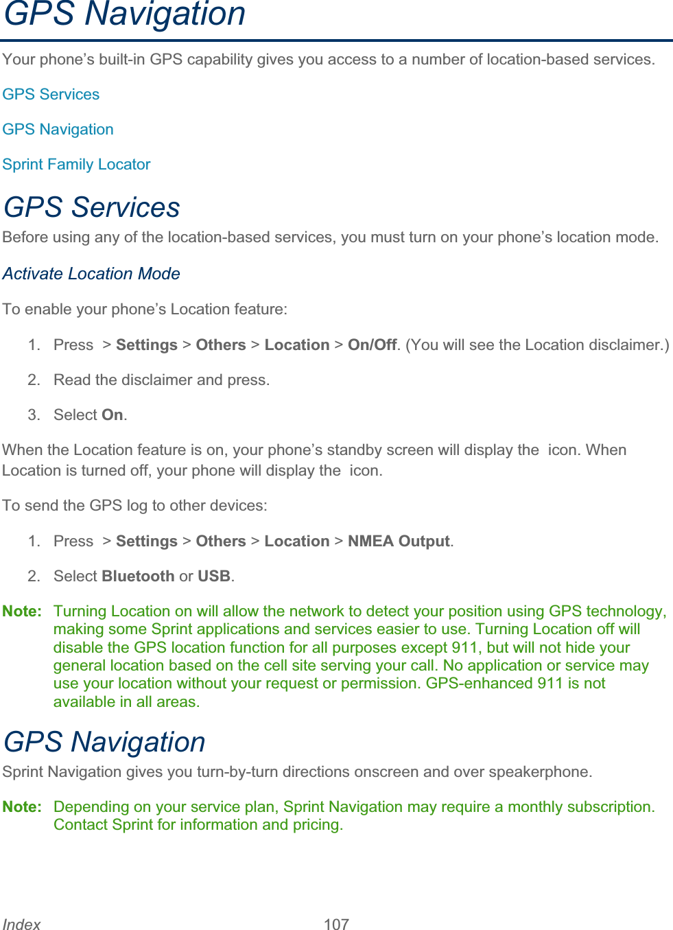 Index 107   GPS Navigation Your phone’s built-in GPS capability gives you access to a number of location-based services. GPS Services GPS Navigation Sprint Family Locator GPS Services Before using any of the location-based services, you must turn on your phone’s location mode. Activate Location Mode To enable your phone’s Location feature: 1. Press &gt; Settings &gt; Others &gt; Location &gt; On/Off. (You will see the Location disclaimer.) 2.  Read the disclaimer and press. 3. Select On.When the Location feature is on, your phone’s standby screen will display the  icon. When Location is turned off, your phone will display the  icon. To send the GPS log to other devices: 1.  Press  &gt; Settings &gt; Others &gt; Location &gt; NMEA Output.2. Select Bluetooth or USB.Note:  Turning Location on will allow the network to detect your position using GPS technology, making some Sprint applications and services easier to use. Turning Location off will disable the GPS location function for all purposes except 911, but will not hide your general location based on the cell site serving your call. No application or service may use your location without your request or permission. GPS-enhanced 911 is not available in all areas. GPS Navigation Sprint Navigation gives you turn-by-turn directions onscreen and over speakerphone. Note:  Depending on your service plan, Sprint Navigation may require a monthly subscription. Contact Sprint for information and pricing. 