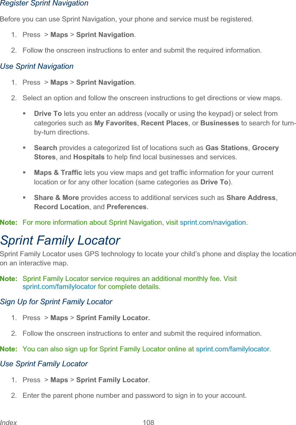 Index 108   Register Sprint Navigation Before you can use Sprint Navigation, your phone and service must be registered. 1. Press &gt; Maps &gt; Sprint Navigation.2.  Follow the onscreen instructions to enter and submit the required information. Use Sprint Navigation 1. Press &gt; Maps &gt; Sprint Navigation.2.  Select an option and follow the onscreen instructions to get directions or view maps. Drive To lets you enter an address (vocally or using the keypad) or select from categories such as My Favorites,Recent Places, or Businesses to search for turn-by-turn directions. Search provides a categorized list of locations such as Gas Stations,Grocery Stores, and Hospitals to help find local businesses and services. Maps &amp; Traffic lets you view maps and get traffic information for your current location or for any other location (same categories as Drive To).Share &amp; More provides access to additional services such as Share Address,Record Location, and Preferences.Note:  For more information about Sprint Navigation, visit sprint.com/navigation.Sprint Family Locator Sprint Family Locator uses GPS technology to locate your child’s phone and display the location on an interactive map.  Note:  Sprint Family Locator service requires an additional monthly fee. Visit sprint.com/familylocator for complete details. Sign Up for Sprint Family Locator 1. Press &gt; Maps &gt; Sprint Family Locator.2.  Follow the onscreen instructions to enter and submit the required information. Note:  You can also sign up for Sprint Family Locator online at sprint.com/familylocator.Use Sprint Family Locator 1. Press &gt; Maps &gt; Sprint Family Locator.2.  Enter the parent phone number and password to sign in to your account. 