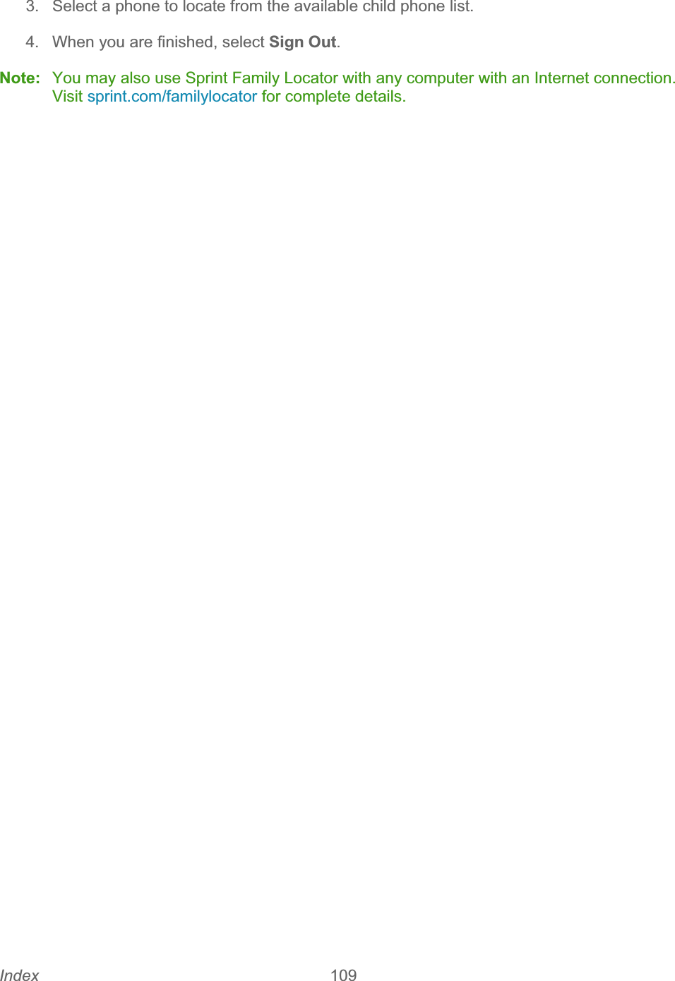 Index 109   3.  Select a phone to locate from the available child phone list. 4.  When you are finished, select Sign Out.Note:  You may also use Sprint Family Locator with any computer with an Internet connection. Visit sprint.com/familylocator for complete details.