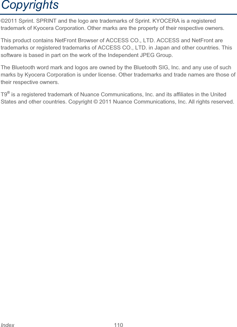 Index 110   Copyrights©2011 Sprint. SPRINT and the logo are trademarks of Sprint. KYOCERA is a registered trademark of Kyocera Corporation. Other marks are the property of their respective owners. This product contains NetFront Browser of ACCESS CO., LTD. ACCESS and NetFront are trademarks or registered trademarks of ACCESS CO., LTD. in Japan and other countries. This software is based in part on the work of the Independent JPEG Group. The Bluetooth word mark and logos are owned by the Bluetooth SIG, Inc. and any use of such marks by Kyocera Corporation is under license. Other trademarks and trade names are those of their respective owners. T9® is a registered trademark of Nuance Communications, Inc. and its affiliates in the United States and other countries. Copyright © 2011 Nuance Communications, Inc. All rights reserved. 