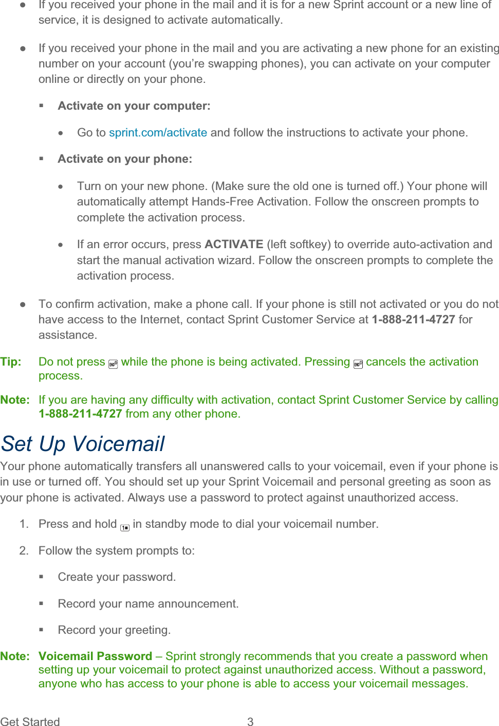 Get Started  3 ŏ  If you received your phone in the mail and it is for a new Sprint account or a new line of service, it is designed to activate automatically. ŏ  If you received your phone in the mail and you are activating a new phone for an existing number on your account (you’re swapping phones), you can activate on your computer online or directly on your phone. Activate on your computer: x Go to sprint.com/activate and follow the instructions to activate your phone. Activate on your phone: x  Turn on your new phone. (Make sure the old one is turned off.) Your phone will automatically attempt Hands-Free Activation. Follow the onscreen prompts to complete the activation process. x  If an error occurs, press ACTIVATE (left softkey) to override auto-activation and start the manual activation wizard. Follow the onscreen prompts to complete the activation process. ŏ  To confirm activation, make a phone call. If your phone is still not activated or you do not have access to the Internet, contact Sprint Customer Service at 1-888-211-4727 for assistance. Tip:   Do not press   while the phone is being activated. Pressing   cancels the activation process.Note:   If you are having any difficulty with activation, contact Sprint Customer Service by calling 1-888-211-4727 from any other phone. Set Up Voicemail Your phone automatically transfers all unanswered calls to your voicemail, even if your phone is in use or turned off. You should set up your Sprint Voicemail and personal greeting as soon as your phone is activated. Always use a password to protect against unauthorized access. 1.  Press and hold   in standby mode to dial your voicemail number. 2.  Follow the system prompts to:  Create your password.   Record your name announcement.   Record your greeting. Note: Voicemail Password – Sprint strongly recommends that you create a password when setting up your voicemail to protect against unauthorized access. Without a password, anyone who has access to your phone is able to access your voicemail messages. 