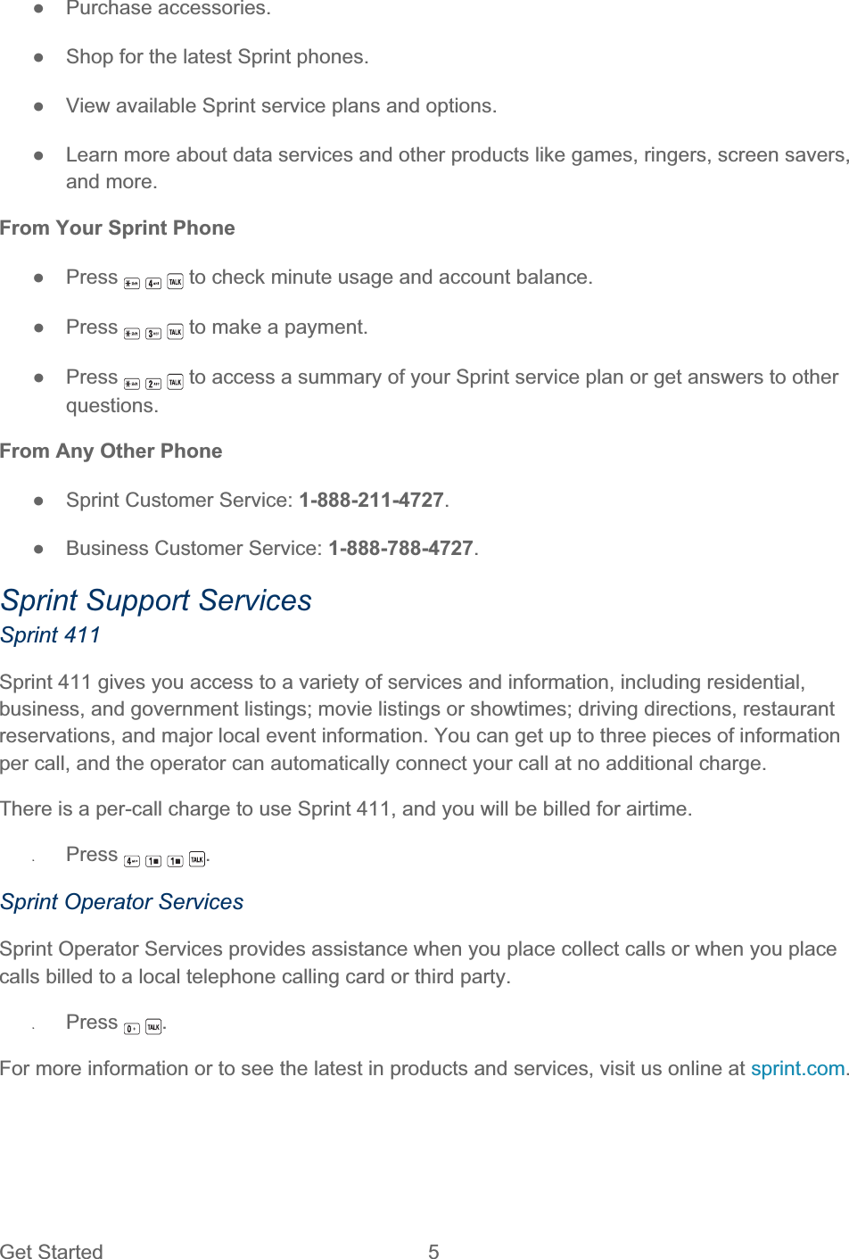 Get Started  5 ŏ Purchase accessories. ŏ  Shop for the latest Sprint phones. ŏ  View available Sprint service plans and options. ŏ  Learn more about data services and other products like games, ringers, screen savers, and more. From Your Sprint Phone ŏ Press   to check minute usage and account balance. ŏ Press   to make a payment. ŏ Press   to access a summary of your Sprint service plan or get answers to other questions.From Any Other Phone ŏ  Sprint Customer Service: 1-888-211-4727.ŏ  Business Customer Service: 1-888-788-4727.Sprint Support Services Sprint 411 Sprint 411 gives you access to a variety of services and information, including residential, business, and government listings; movie listings or showtimes; driving directions, restaurant reservations, and major local event information. You can get up to three pieces of information per call, and the operator can automatically connect your call at no additional charge. There is a per-call charge to use Sprint 411, and you will be billed for airtime. ʇPress .Sprint Operator Services Sprint Operator Services provides assistance when you place collect calls or when you place calls billed to a local telephone calling card or third party. ʇPress .For more information or to see the latest in products and services, visit us online at sprint.com.