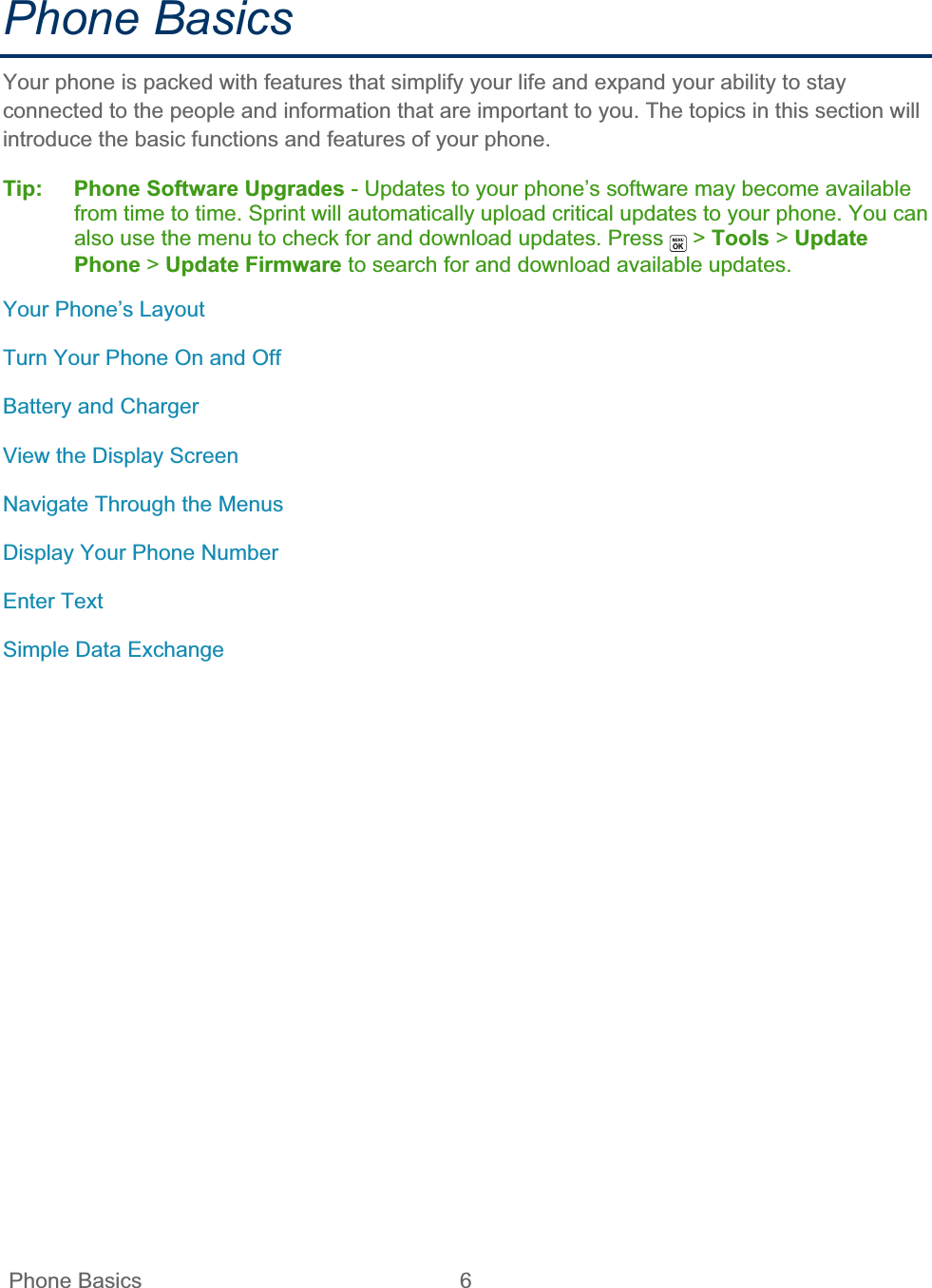  Phone Basics  6   Phone Basics Your phone is packed with features that simplify your life and expand your ability to stay connected to the people and information that are important to you. The topics in this section will introduce the basic functions and features of your phone. Tip: Phone Software Upgrades - Updates to your phone’s software may become available from time to time. Sprint will automatically upload critical updates to your phone. You can also use the menu to check for and download updates. Press   &gt; Tools &gt; Update Phone &gt;Update Firmware to search for and download available updates. Your Phone’s Layout Turn Your Phone On and Off Battery and Charger View the Display Screen Navigate Through the Menus Display Your Phone Number Enter Text Simple Data Exchange