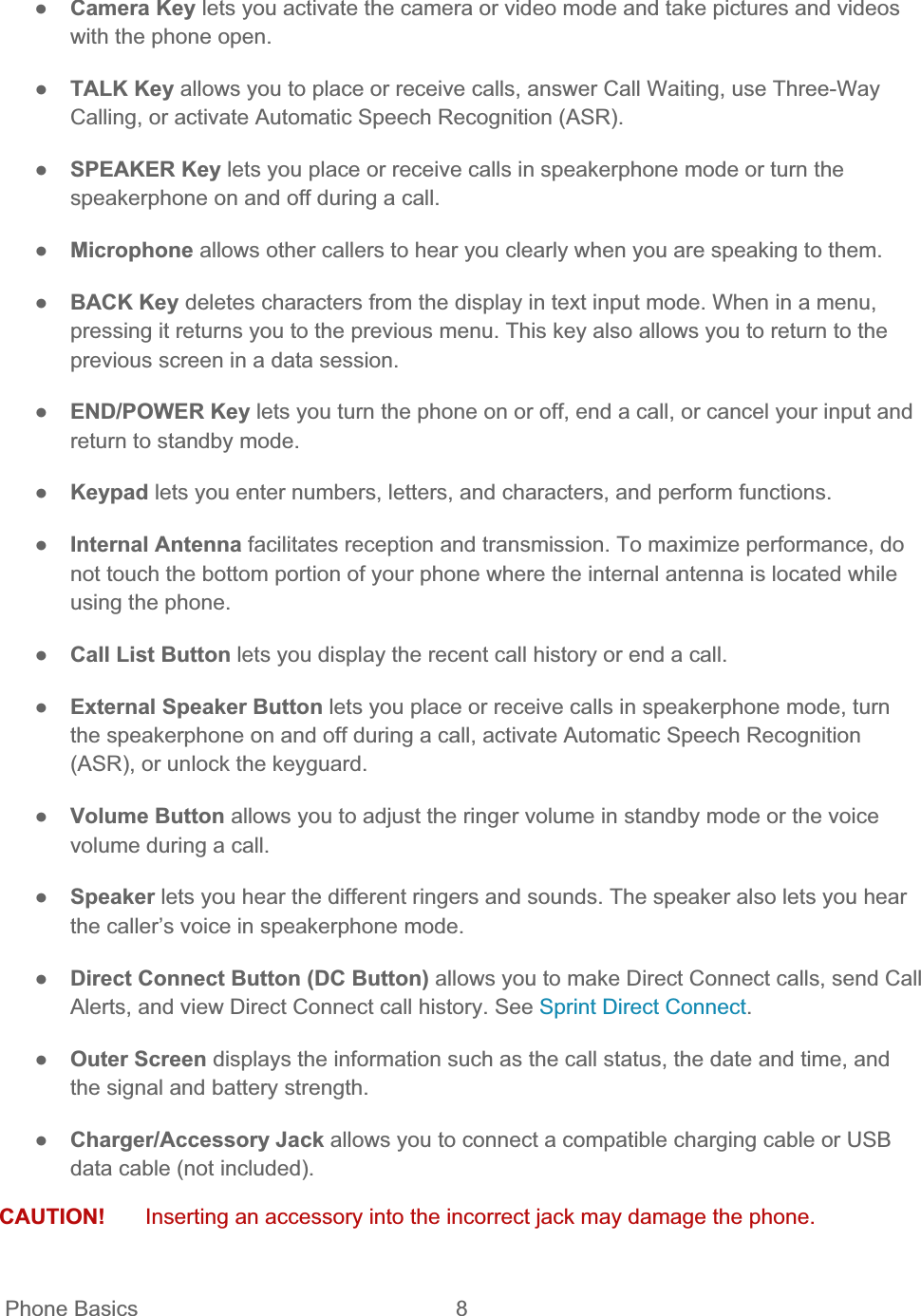  Phone Basics  8   ŏCamera Key lets you activate the camera or video mode and take pictures and videos with the phone open. ŏTALK Key allows you to place or receive calls, answer Call Waiting, use Three-Way Calling, or activate Automatic Speech Recognition (ASR). ŏSPEAKER Key lets you place or receive calls in speakerphone mode or turn the speakerphone on and off during a call. ŏMicrophone allows other callers to hear you clearly when you are speaking to them. ŏBACK Key deletes characters from the display in text input mode. When in a menu, pressing it returns you to the previous menu. This key also allows you to return to the previous screen in a data session. ŏEND/POWER Key lets you turn the phone on or off, end a call, or cancel your input and return to standby mode. ŏKeypad lets you enter numbers, letters, and characters, and perform functions. ŏInternal Antenna facilitates reception and transmission. To maximize performance, do not touch the bottom portion of your phone where the internal antenna is located while using the phone. ŏCall List Button lets you display the recent call history or end a call. ŏExternal Speaker Button lets you place or receive calls in speakerphone mode, turn the speakerphone on and off during a call, activate Automatic Speech Recognition (ASR), or unlock the keyguard. ŏVolume Button allows you to adjust the ringer volume in standby mode or the voice volume during a call. ŏSpeaker lets you hear the different ringers and sounds. The speaker also lets you hear the caller’s voice in speakerphone mode. ŏDirect Connect Button (DC Button) allows you to make Direct Connect calls, send Call Alerts, and view Direct Connect call history. See Sprint Direct Connect.ŏOuter Screen displays the information such as the call status, the date and time, and the signal and battery strength. ŏCharger/Accessory Jack allows you to connect a compatible charging cable or USB data cable (not included). CAUTION!  Inserting an accessory into the incorrect jack may damage the phone. 