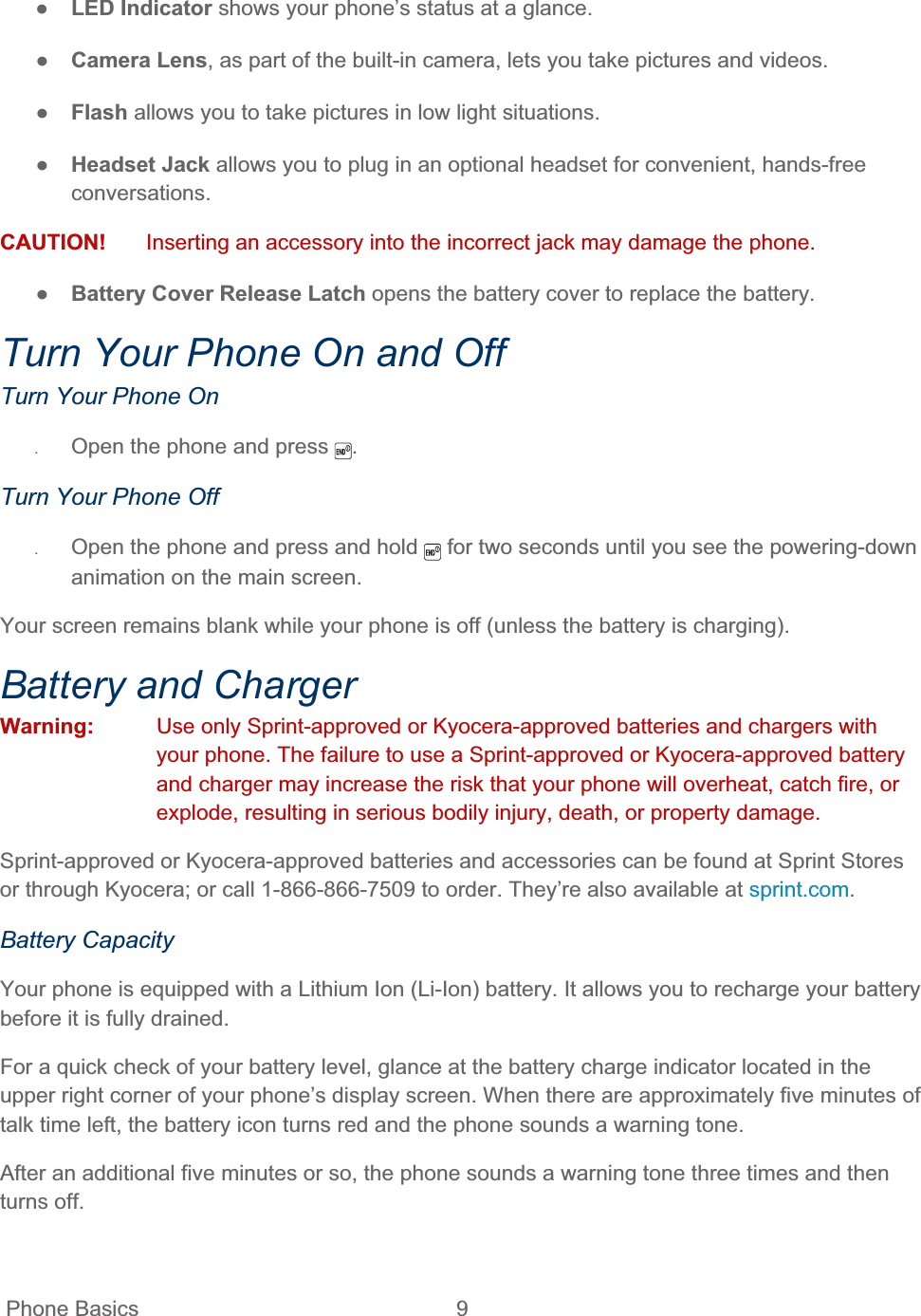 Phone Basics  9   ŏLED Indicator shows your phone’s status at a glance. ŏCamera Lens, as part of the built-in camera, lets you take pictures and videos. ŏFlash allows you to take pictures in low light situations. ŏHeadset Jack allows you to plug in an optional headset for convenient, hands-free conversations.  CAUTION!  Inserting an accessory into the incorrect jack may damage the phone. ŏBattery Cover Release Latch opens the battery cover to replace the battery. Turn Your Phone On and Off Turn Your Phone On ʇOpen the phone and press  .Turn Your Phone Off ʇOpen the phone and press and hold   for two seconds until you see the powering-down animation on the main screen. Your screen remains blank while your phone is off (unless the battery is charging). Battery and Charger Warning:  Use only Sprint-approved or Kyocera-approved batteries and chargers with your phone. The failure to use a Sprint-approved or Kyocera-approved battery and charger may increase the risk that your phone will overheat, catch fire, or explode, resulting in serious bodily injury, death, or property damage. Sprint-approved or Kyocera-approved batteries and accessories can be found at Sprint Stores or through Kyocera; or call 1-866-866-7509 to order. They’re also available at sprint.com.Battery Capacity Your phone is equipped with a Lithium Ion (Li-Ion) battery. It allows you to recharge your battery before it is fully drained. For a quick check of your battery level, glance at the battery charge indicator located in the upper right corner of your phone’s display screen. When there are approximately five minutes of talk time left, the battery icon turns red and the phone sounds a warning tone. After an additional five minutes or so, the phone sounds a warning tone three times and then turns off. 