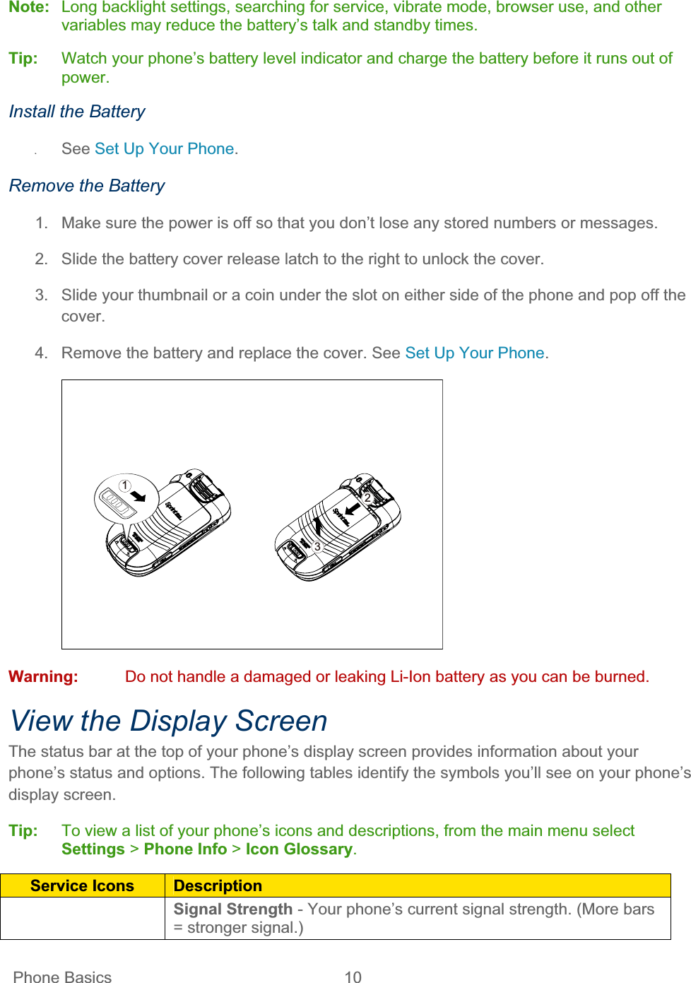  Phone Basics  10   Note: Long backlight settings, searching for service, vibrate mode, browser use, and other variables may reduce the battery’s talk and standby times.  Tip:   Watch your phone’s battery level indicator and charge the battery before it runs out of power.Install the Battery ʇSee Set Up Your Phone.Remove the Battery 1.  Make sure the power is off so that you don’t lose any stored numbers or messages. 2.  Slide the battery cover release latch to the right to unlock the cover. 3.  Slide your thumbnail or a coin under the slot on either side of the phone and pop off the cover. 4.  Remove the battery and replace the cover. See Set Up Your Phone.123Warning:  Do not handle a damaged or leaking Li-Ion battery as you can be burned. View the Display Screen The status bar at the top of your phone’s display screen provides information about your phone’s status and options. The following tables identify the symbols you’ll see on your phone’s display screen. Tip:   To view a list of your phone’s icons and descriptions, from the main menu select Settings &gt; Phone Info &gt; Icon Glossary.Service Icons  DescriptionSignal Strength - Your phone’s current signal strength. (More bars = stronger signal.) 