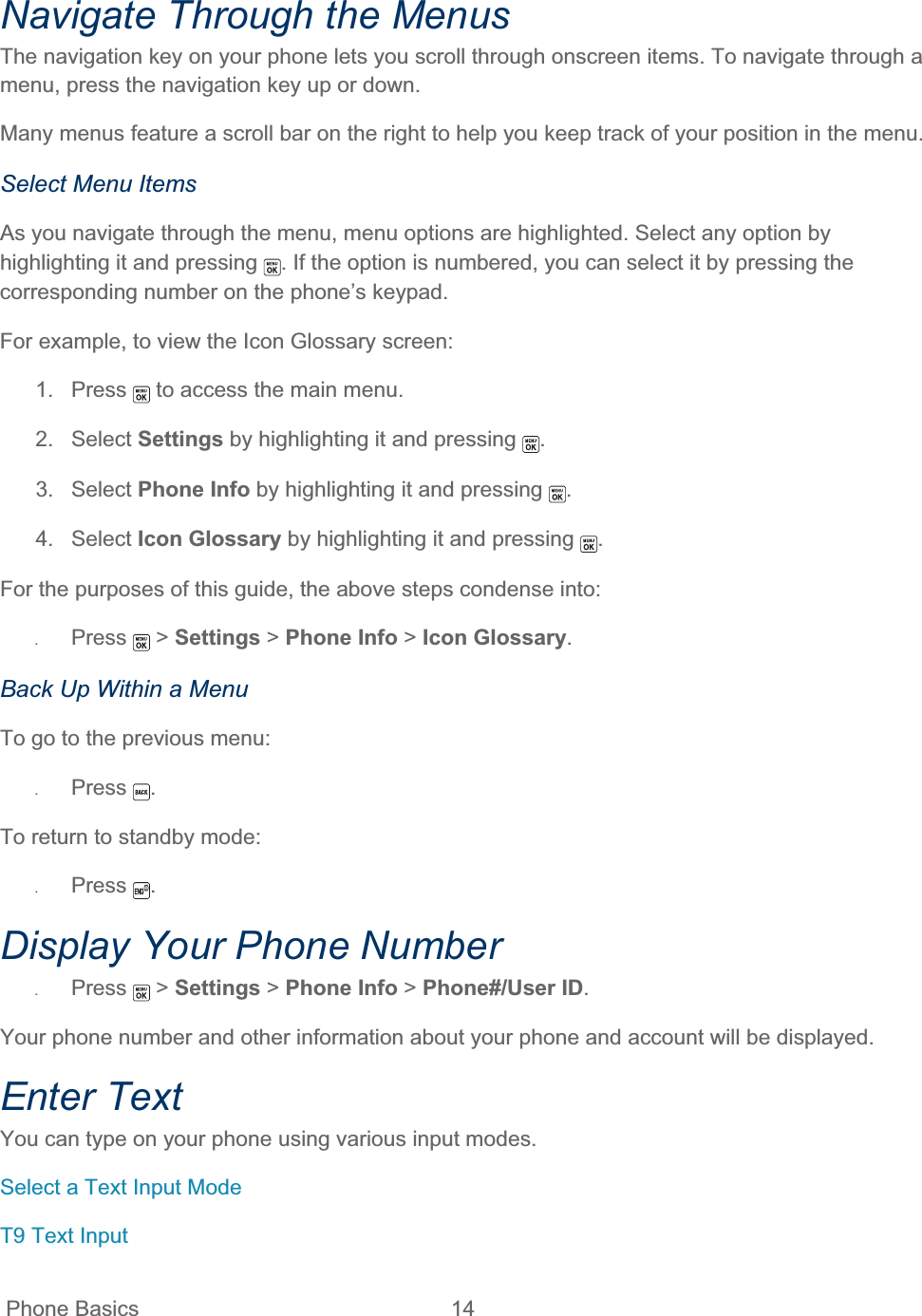  Phone Basics  14   Navigate Through the Menus The navigation key on your phone lets you scroll through onscreen items. To navigate through a menu, press the navigation key up or down.Many menus feature a scroll bar on the right to help you keep track of your position in the menu.  Select Menu Items As you navigate through the menu, menu options are highlighted. Select any option by highlighting it and pressing  . If the option is numbered, you can select it by pressing the corresponding number on the phone’s keypad. For example, to view the Icon Glossary screen: 1. Press   to access the main menu. 2. Select Settings by highlighting it and pressing  .3. Select Phone Info by highlighting it and pressing  .4. Select Icon Glossary by highlighting it and pressing  .For the purposes of this guide, the above steps condense into: ʇPress  &gt; Settings &gt; Phone Info &gt; Icon Glossary.Back Up Within a Menu To go to the previous menu: ʇPress .To return to standby mode: ʇPress .Display Your Phone Number ʇPress  &gt; Settings &gt; Phone Info &gt; Phone#/User ID.Your phone number and other information about your phone and account will be displayed. Enter Text You can type on your phone using various input modes. Select a Text Input Mode T9 Text Input 