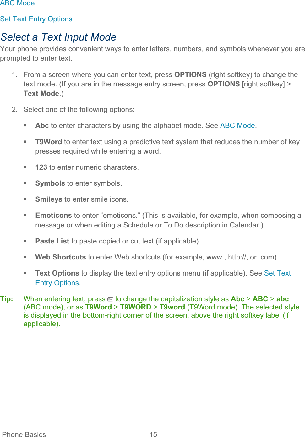  Phone Basics  15   ABC Mode Set Text Entry Options Select a Text Input Mode Your phone provides convenient ways to enter letters, numbers, and symbols whenever you are prompted to enter text. 1.  From a screen where you can enter text, press OPTIONS (right softkey) to change the text mode. (If you are in the message entry screen, press OPTIONS [right softkey] &gt; Text Mode.)2.  Select one of the following options: Abc to enter characters by using the alphabet mode. See ABC Mode.T9Word to enter text using a predictive text system that reduces the number of key presses required while entering a word. 123 to enter numeric characters. Symbols to enter symbols. Smileys to enter smile icons. Emoticons to enter “emoticons.” (This is available, for example, when composing a message or when editing a Schedule or To Do description in Calendar.) Paste List to paste copied or cut text (if applicable). Web Shortcuts to enter Web shortcuts (for example, www., http://, or .com). Text Options to display the text entry options menu (if applicable). See Set Text Entry Options.Tip: When entering text, press   to change the capitalization style as Abc &gt; ABC &gt; abc(ABC mode), or as T9Word &gt; T9WORD &gt; T9word (T9Word mode). The selected style is displayed in the bottom-right corner of the screen, above the right softkey label (if applicable).