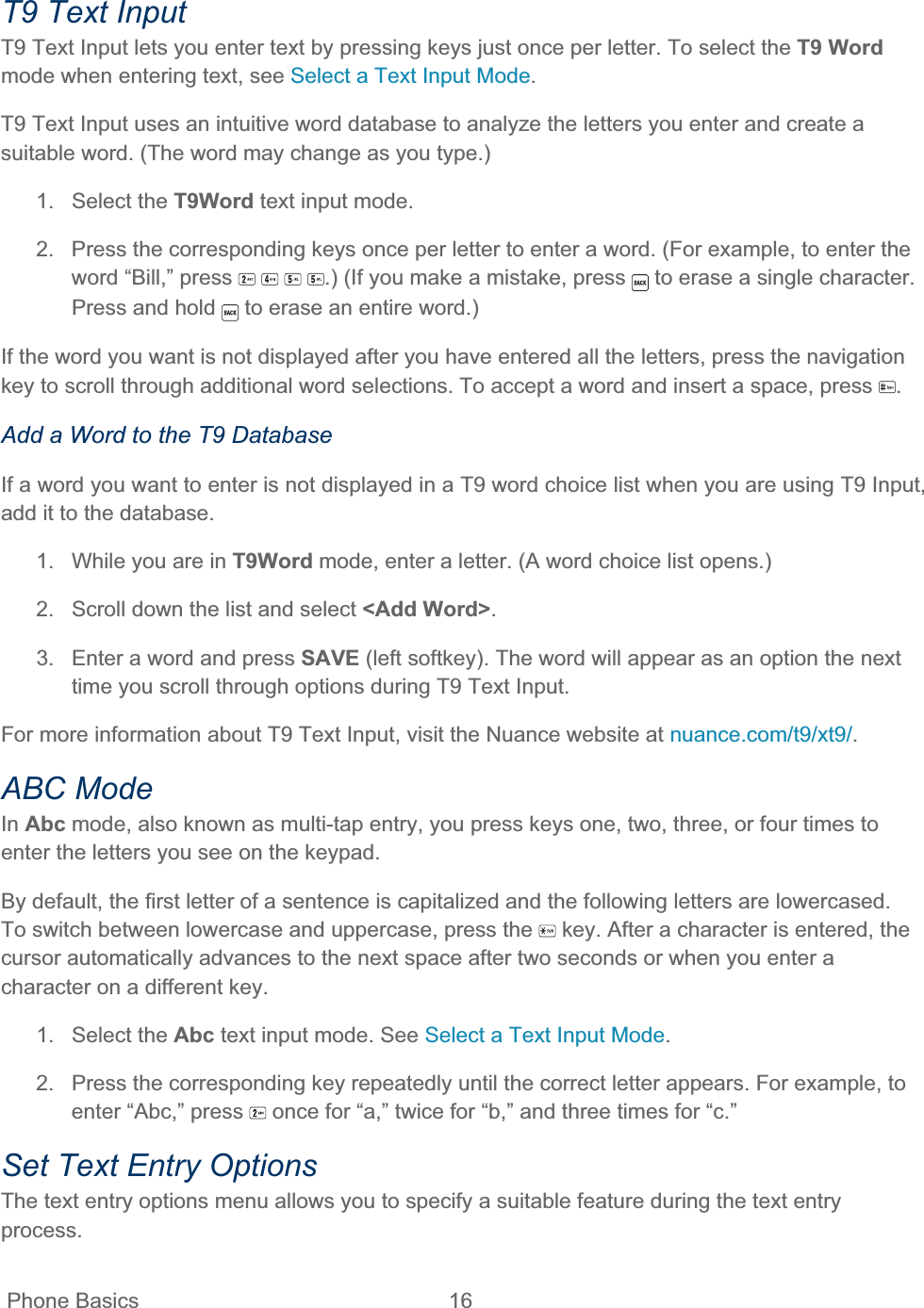  Phone Basics  16   T9 Text Input T9 Text Input lets you enter text by pressing keys just once per letter. To select the T9 Wordmode when entering text, see Select a Text Input Mode.T9 Text Input uses an intuitive word database to analyze the letters you enter and create a suitable word. (The word may change as you type.) 1. Select the T9Word text input mode. 2.  Press the corresponding keys once per letter to enter a word. (For example, to enter the word “Bill,” press  .) (If you make a mistake, press   to erase a single character. Press and hold   to erase an entire word.) If the word you want is not displayed after you have entered all the letters, press the navigation key to scroll through additional word selections. To accept a word and insert a space, press  .Add a Word to the T9 Database If a word you want to enter is not displayed in a T9 word choice list when you are using T9 Input, add it to the database. 1.  While you are in T9Word mode, enter a letter. (A word choice list opens.) 2.  Scroll down the list and select &lt;Add Word&gt;.3.  Enter a word and press SAVE (left softkey). The word will appear as an option the next time you scroll through options during T9 Text Input. For more information about T9 Text Input, visit the Nuance website at nuance.com/t9/xt9/.ABC Mode In Abc mode, also known as multi-tap entry, you press keys one, two, three, or four times to enter the letters you see on the keypad. By default, the first letter of a sentence is capitalized and the following letters are lowercased. To switch between lowercase and uppercase, press the   key. After a character is entered, the cursor automatically advances to the next space after two seconds or when you enter a character on a different key. 1. Select the Abc text input mode. See Select a Text Input Mode.2.  Press the corresponding key repeatedly until the correct letter appears. For example, to enter “Abc,” press   once for “a,” twice for “b,” and three times for “c.” Set Text Entry Options The text entry options menu allows you to specify a suitable feature during the text entry process.