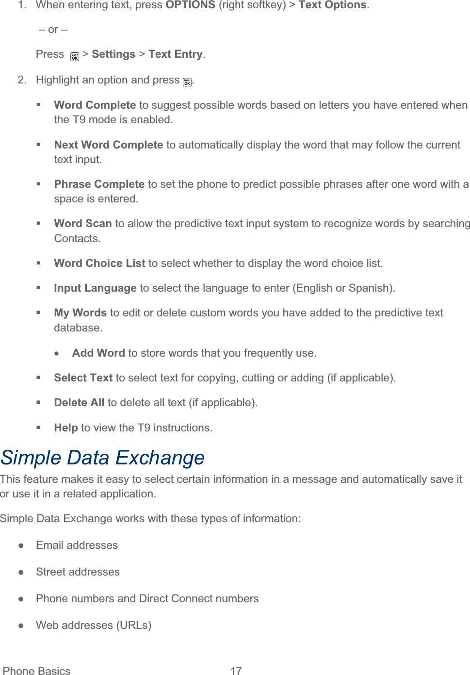  Phone Basics  17   1.  When entering text, press OPTIONS (right softkey) &gt; Text Options. – or – Press  &gt; Settings &gt; Text Entry.2.  Highlight an option and press  .Word Complete to suggest possible words based on letters you have entered when the T9 mode is enabled. Next Word Complete to automatically display the word that may follow the current text input. Phrase Complete to set the phone to predict possible phrases after one word with a space is entered. Word Scan to allow the predictive text input system to recognize words by searching Contacts.Word Choice List to select whether to display the word choice list. Input Language to select the language to enter (English or Spanish). My Words to edit or delete custom words you have added to the predictive text database.xAdd Word to store words that you frequently use.  Select Text to select text for copying, cutting or adding (if applicable). Delete All to delete all text (if applicable).  Help to view the T9 instructions. Simple Data Exchange This feature makes it easy to select certain information in a message and automatically save it or use it in a related application. Simple Data Exchange works with these types of information: ŏ Email addresses ŏ Street addresses ŏ  Phone numbers and Direct Connect numbers ŏ  Web addresses (URLs) 